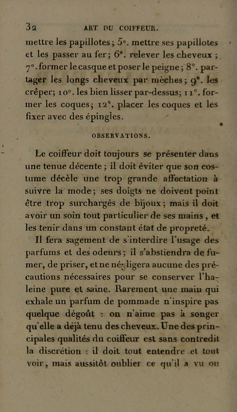 mettre les papillotes; 5“. mettre ses papillotes et les passer au l’er; 6*. relever les cheveux ; 7°. former le casque et poser le peigne ; 8°. par- tager les longs cheveux par mèches; 9®. les crêper; 10°. les bien lisser par-dessus; 11°. for- mer les coques; 12®. placer les coques et les fixer avec des épingles. ( OBSERVATIONS. Le coiffeur doit toujours se présenter dans une tenue décente ; il doit éviter que son cos- tume décèle une trop grande affectation à suivre la mode; ses doigts ne doivent point être trop surchai*gés de bijoux ; mais il doit avoir un soin tout particulier de ses mains , et les tenir dans un constant état de propreté. Il fera sagement de s'interdire l’usage des parfums et des odeurs; il s’abstiendra de fu- mer, de priser, et ne néfjligera aucune des pré- cautions nécessaires pour se conserver l’ha- leine pure et saine. Rarement une main qui exhale un parfum de pommade n’inspire pas quelque dégoût ; on n’aime pas à songer qu’elle a déjà tenu des cheveux. Une des prin- cipales qualités du coiffeur est sans contredit la discrétion ; il doit tout entendre et tout voir, mais aussitôt oublier ce qu’il a vu ou