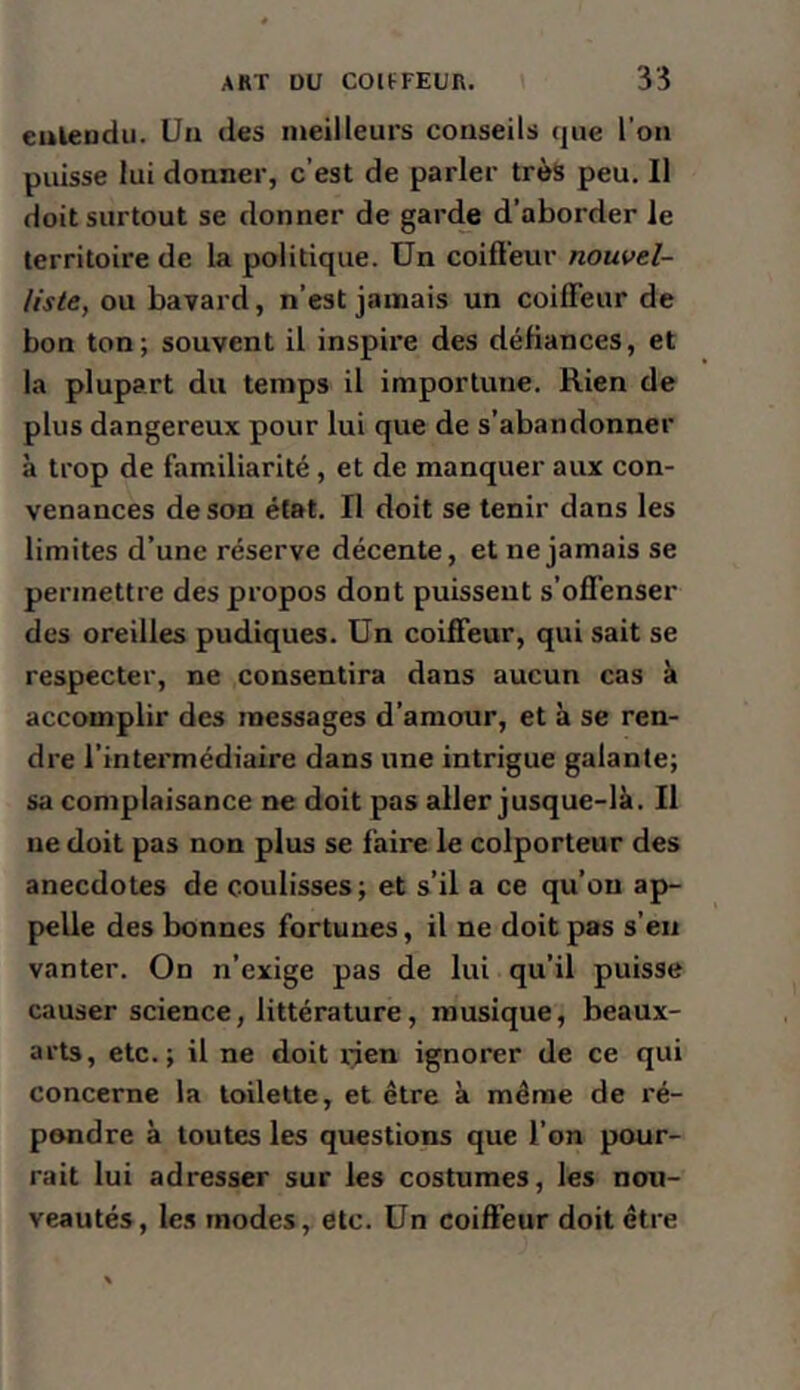 eulendii. Un des meilleurs conseils que l’on puisse lui donner, c’est de parler très peu. Il doit surtout se donner de garc^e d’aborder le territoire de la politique. Un coiflèur nouvel- liste, ou bavard, n’est jamais un coiffeur de bon ton; souvent il inspire des défiances, et la plupart du temps il importune. Rien de plus dangereux pour lui que de s’abandonner à trop de familiarité, et de manquer aux con- venances de son état. Il doit se tenir dans les limites d’une réserve décente, et ne jamais se permettre des propos dont puissent s’offenser des oreilles pudiques. Un coiffeur, qui sait se respecter, ne consentira dans aucun cas à accomplir des messages d’amour, et à se ren- dre l’intermédiaire dans une intrigue galante; sa complaisance ne doit pas aller jusque-là. Il ne doit pas non plus se faire le colporteur des anecdotes de coulisses ; et s’il a ce qu’on ap- pelle des bonnes fortunes, il ne doit pas s’en vanter. On n’exige pas de lui qu’il puisse causer science, littérature, musique, beaux- arts, etc.; il ne doit rien ignorer de ce qui concerne la toilette, et être à même de ré- pondre à toutes les questions que l’on pour- rait lui adresser sur les costumes, les nou- veautés, les modes, etc. Un coiffeur doit être