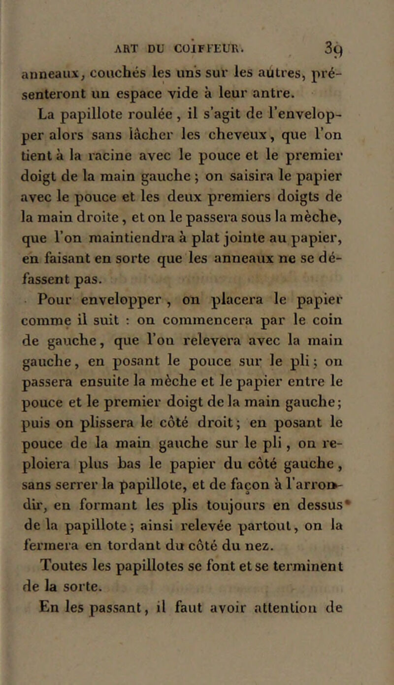 anneaux^ couchés les uns sur les aütres, pré- senteront un espace vide à leur antre. La papillote roulée, il s’agit de l'envelop- per alors sans lâcher les cheveux, que l’on tient à la racine avec le pouce et le premier doigt de la main gauche ; on saisira le papier avec le pouce et les deux premiers doigts de la main droite, et on le passera sous la mèche, que l’on maintiendra à plat jointe au papier, en faisant en sorte que les anneaux ne se dé- fassent pas. Pour envelopper , on placera le papier comme il suit ; on commencera par le coin de gauche, que l’on relevera avec la main gauche, en posant le pouce sur le pli ; on passera ensuite la mèche et le papier entre le pouce et le premier doigt delà main gauche; puis on plissera le côté droit ; en posant le pouce de la main gauche sur le pli, on re- ploiera plus bas le papier du côté gauche, sans serrer la papillote, et de façon à ran'oi>- dir, en formant les plis toujoiu’s en dessus* de la papillote ; ainsi relevée partout, on la feiTnera en tordant du côté du nez. Toutes les papillotes se font et se terminent de la sorte. En les passant, il faut avoir attention de