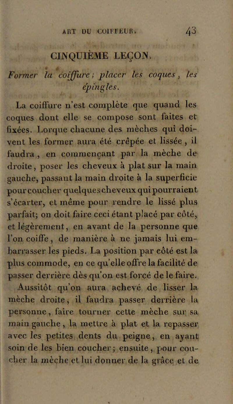 CINQUIÈME LEÇON. 4 Former la coiffure ; placer les coques, les épingles. La coiffure u’est complète que quand les coques dont elle se compose sont faites et fixées. I.orque chacune des mèches qui doi- vent les former aura été crêpée et lissée , il faudra , en commençant par la mèche de droite, poser les cheveux à plat sur la main gauche, passant la main droite à la superficie pour coucher quelques cheveux qui pourraient s’écarter, et même pour rendre le lissé plus parfait; on doit faire ceci étant placé par côté, et légèrement, en avant de la personne que l’on coiffe, de manière à ne jamais lui em- barrasser les pieds. La position par côté est la plus commode, en ce qu’elle offre la facilité de passer derrière dès qu’on est forcé de le faire. Aussitôt qu’on aura achevé de lisser la mèche droite, il faudra passer derrière la personne, faire tourner cette mèche sur sa main gauche, la mettre à plat et la repasser avec les petites dents du peigne, en ayant soin de les bien coucher ; ensuite, pour cou- cher la mèche et lui donner de la grâce et de