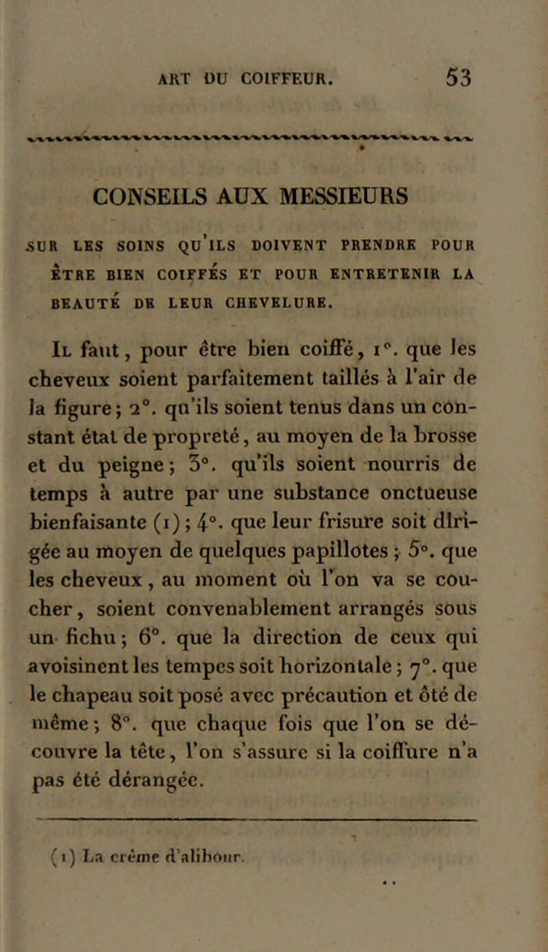 CONSEILS AÜX MESSIEURS SUR LES SOINS Qu’iLS DOIVENT PRENDRE POUR ETRE BIEN COIFPÉs ET POUR ENTRETENIR LA BEAUTÉ DE LEUR CHEVELURE. Il faut, pour être bien coiffé, i. que les cheveux soient parfaitement taillés à l’air de la figure; 2°. qu’ils soient tenus dans un con- stant étal de propreté, au moyen de la brosse et du peigne; 3°. qu’ils soient nourris de temps 11 autre par une substance onctueuse bienfaisante (i) ; que leur frisure soit diri- gée au moyen de quelques papillotes ; 5°. que les cheveux, au moment où l’on va se cou- cher , soient convenablement arrangés sous un- fichu ; 6°. que la direction de ceux qui avoisinent les tempes soit horizontale ; 7°. que le chapeau soit posé avec précaution et ôté de même ; 8“. que chaque fois que l’on se dé- couvre la tête, l’on s’assure si la coiffure n’a pas été dérangée. (1) L.1 crème d’aliboiir.