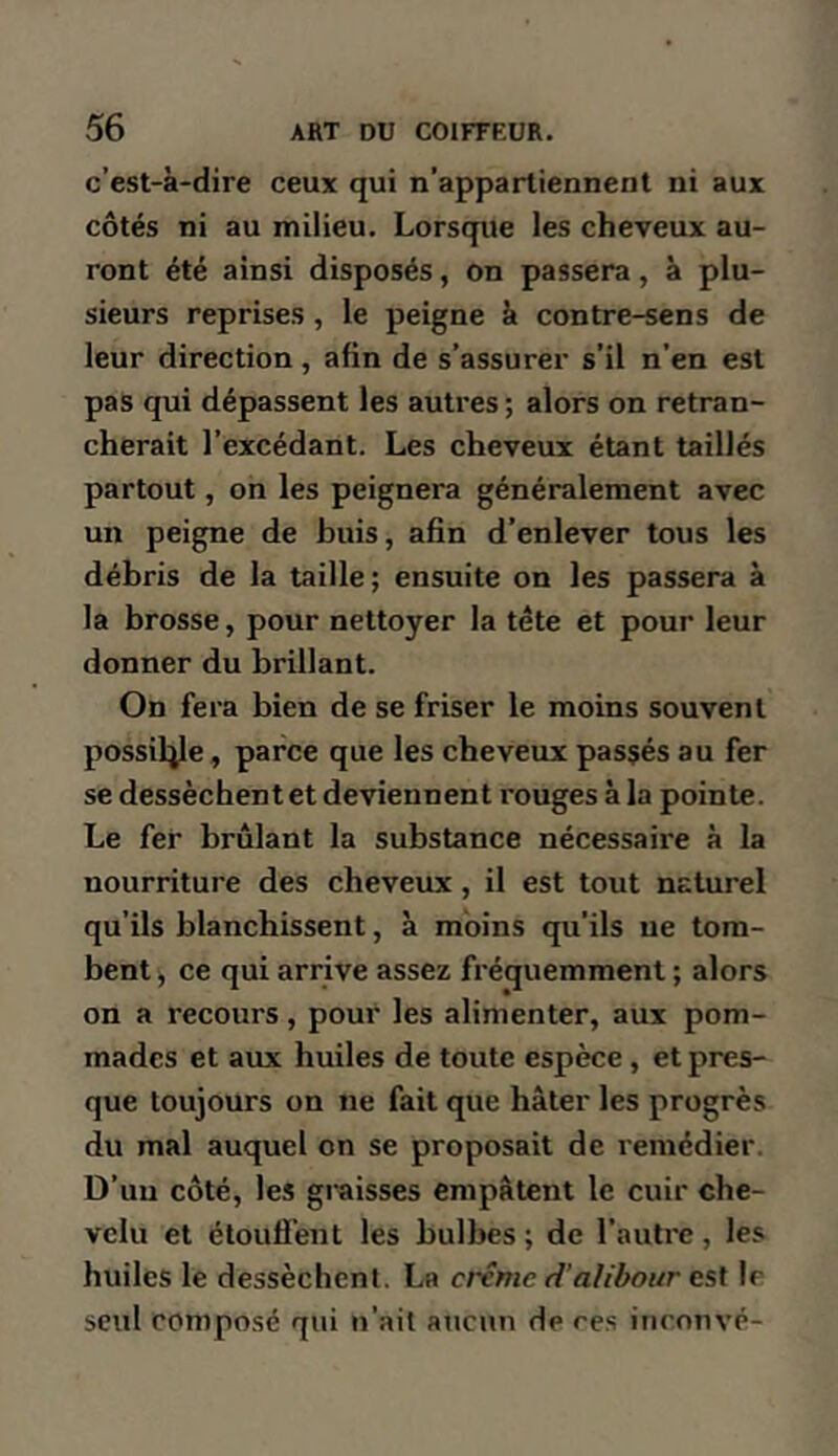 c’est-à-dire ceux qui n’appartiennent ni aux côtés ni au milieu. Lorsque les cheveux au- ront été ainsi disposés, on passera, à plu- sieurs reprises, le peigne à contre-sens de leur direction, afin de s’assurer s’il n’en est pas qui dépassent les autres ; alors on retran- cherait l’excédant. Les cheveux étant taillés partout, on les peignera généralement avec un peigne de buis, afin d’enlever tous les débris de la taille; ensuite on les passera à la brosse, pour nettoyer la tête et pour leur donner du brillant. On fera bien de se friser le moins souvent possiljle, parce que les cheveux passés au fer se dessèchent et deviennent rouges à la pointe. Le fer brûlant la substance nécessaire à la nourriture des cheveux, il est tout naturel qu’ils blanchissent, à moins qu’ils ne tom- bent ^ ce qui arrive assez fréquemment ; alors on a recours, pour les alimenter, aux pom- mades et aux huiles de toute espèce, et pres- que toujours on ne fait que hâter les progrès du mal auquel on se proposait de remédier. D’uu côté, les graisses empâtent le cuir che- velu et étoufi’ent les bulbes ; de l’autre, les huiles le dessèchent. La crème d'alibour est le seul composé qui n’ait aucun de res inconvé-