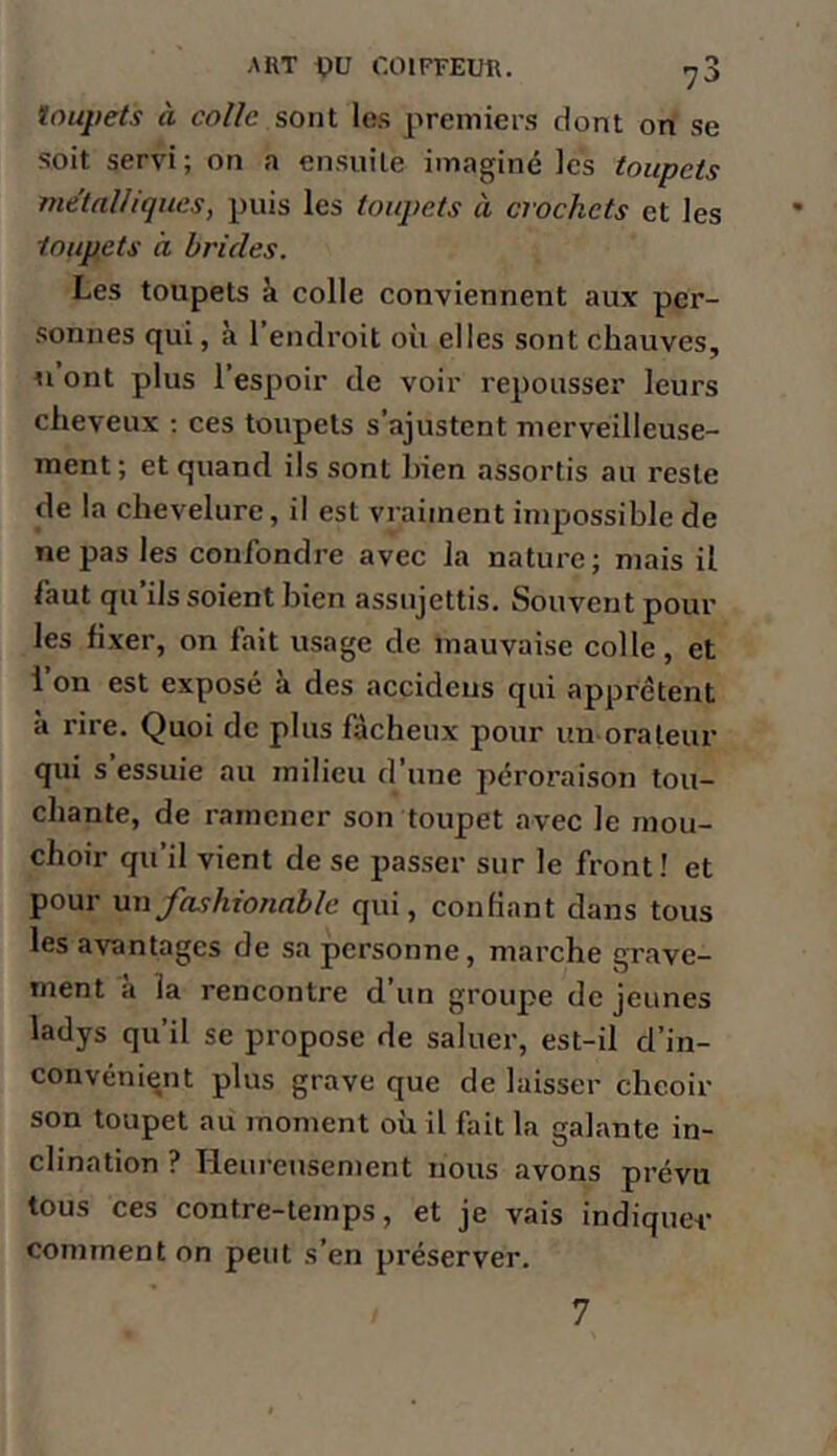 O 7'^ toupets à colle sont les premiers dont on se soit servi; on a ensuite imaginé les toupets me'tnUiqueSy puis les toupets à crochets et les toupets à brides. Les toupets à colle conviennent aux per- sonnes qui, à l’endroit où elles sont chauves, Il ont plus l’espoir de voir repousser leurs cheveux ; ces toupets s’ajustent merveilleuse- ment; et quand ils sont bien assortis au reste de la chevelure, il est vraiment impossible de ne pas les confondre avec la nature; mais il faut qu’ils soient bien assujettis. Souvent pour les fixer, on fait usage de mauvaise colle, et l’on est exposé à des accideus qui apprêtent à rire. Quoi de plus fâcheux pour un orateur qui s essuie au milieu d’une péroraison lou- chante, de ramener son toupet avec le mou- choir qu’il vient de se passer sur le front! et pour un fashionable qui, confiant dans tous les avantages de sa personne, marche grave- ment à la rencontre d’un groupe de jeunes ladys qu’il se propose de saluer, est-il d’in- convéniqnt plus grave que de laisser cheoir son toupet au moment où il fait la galante in- clination ? Heureusement nous avons prévu tous ces contre-temps, et je vais indiquée comment on peut s’en préserver. 7