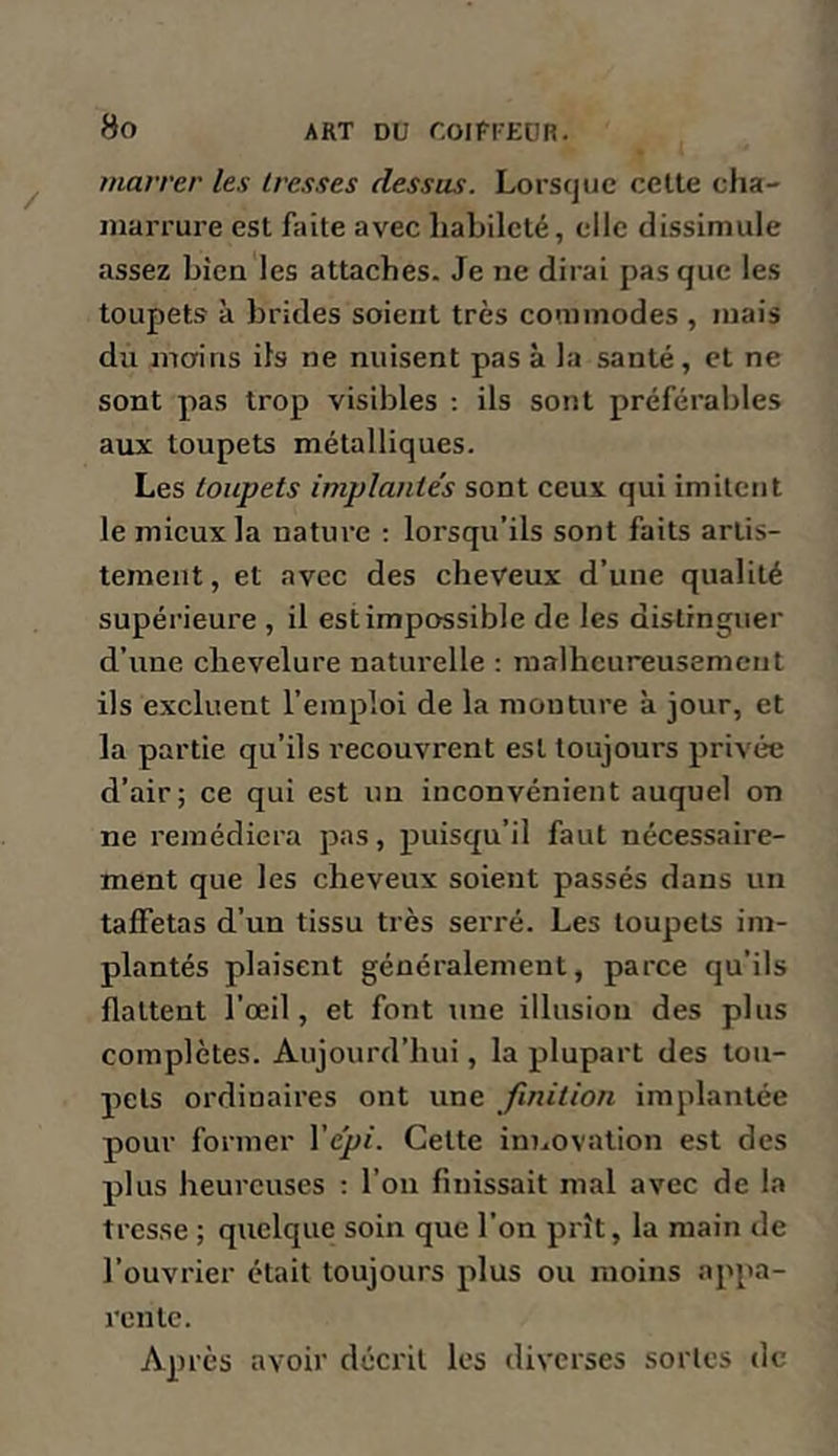 tnarrer les tresses dessus. Lorsque celte cha- marrure est faite avec habileté, elle dissimule assez bien les attaches. Je ne dirai pas que les toupets à brides soient très commodes , mais du mains ils ne nuisent pas à la santé, et ne sont pas trop visibles : ils sont préférables aux toupets métalliques. Les toupets implantés sont ceux qui imilcïit le mieux la nature ; lorsqu’ils sont faits artis- tement, et avec des cheveux d’une qualité supérieure , il est impossible de les distinguer d’une chevelure naturelle : malheureusement ils excluent l’emploi de la mouture à jour, et la partie qu’ils recouvrent est toujours privée d’air; ce qui est un inconvénient auquel on ne remédiera pas, puisqu’il faut nécessaire- ment que les cheveux soient passés dans un taffetas d’un tissu très serré. Les toupets im- plantés plaisent généralement, parce qu’ils flattent l’œil, et font une illusion des plus complètes. Aujourd’hui, la plupart des tou- pets ordinaires ont une finition implantée pour former Vépi. Cette innovation est des plus heureuses : l’oii finissait mal avec de la tresse ; quelque soin que l’on prît, la main de l’ouvrier était toujours plus ou moins appa- rente. Après avoir décrit les diverses sortes de