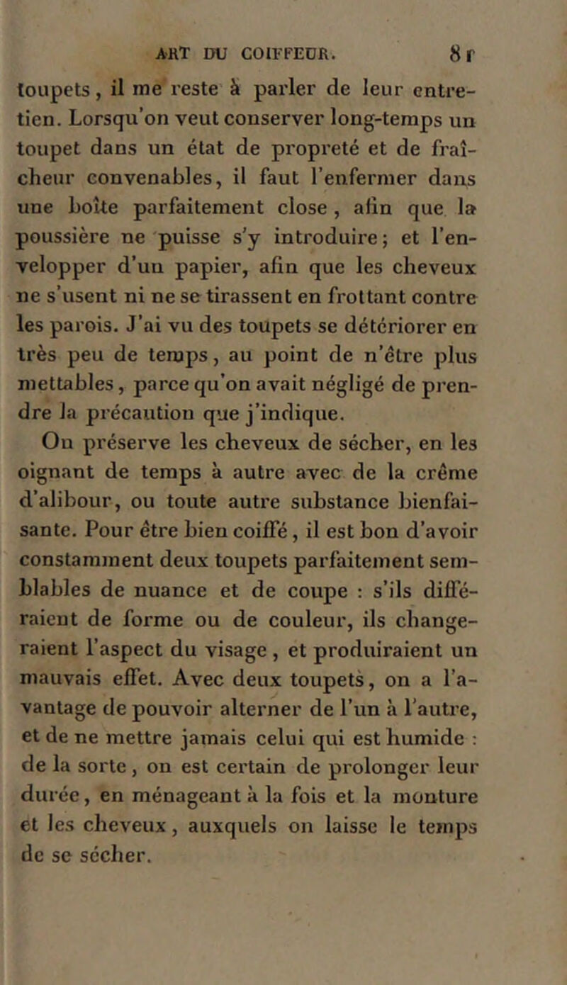 toupets, il me reste à parler de leur entre- tien. Lorsqu’on veut conserver long-temps un toupet dans un état de propreté et de fraî- cheur convenables, il faut l’enfermer dans une boîte parfaitement close, afin que la poussière ne puisse s’y introduire ; et l’en- velopper d’un papier, afin que les cheveux ne s’usent ni ne se tirassent en frottant contre les parois. J’ai vu des toupets se détériorer en très peu de temps, au point de n’être plus mettables, parce qu’on avait négligé de pren- dre la précaution que j’indique. Ou préserve les cheveux de sécher, en les oignant de temps à autre avec de la crème d’alibour, ou toute autre substance bienfai- sante. Pour être bien coilFé, il est bon d’avoir constamment deux toupets parfaitement sem- blables de nuance et de coupe : s’ils diffé- raient de forme ou de couleur, ils change- raient l’aspect du visage , et produiraient un mauvais effet. Avec deux toupets, on a l’a- vantage de pouvoir alterner de l’un à l’auti’e, et de ne mettre jamais celui qui est humide t de la sorte , on est certain de prolonger leur durée, en ménageant à la fois et la monture et les cheveux, auxquels on laisse le temps de se sécher.