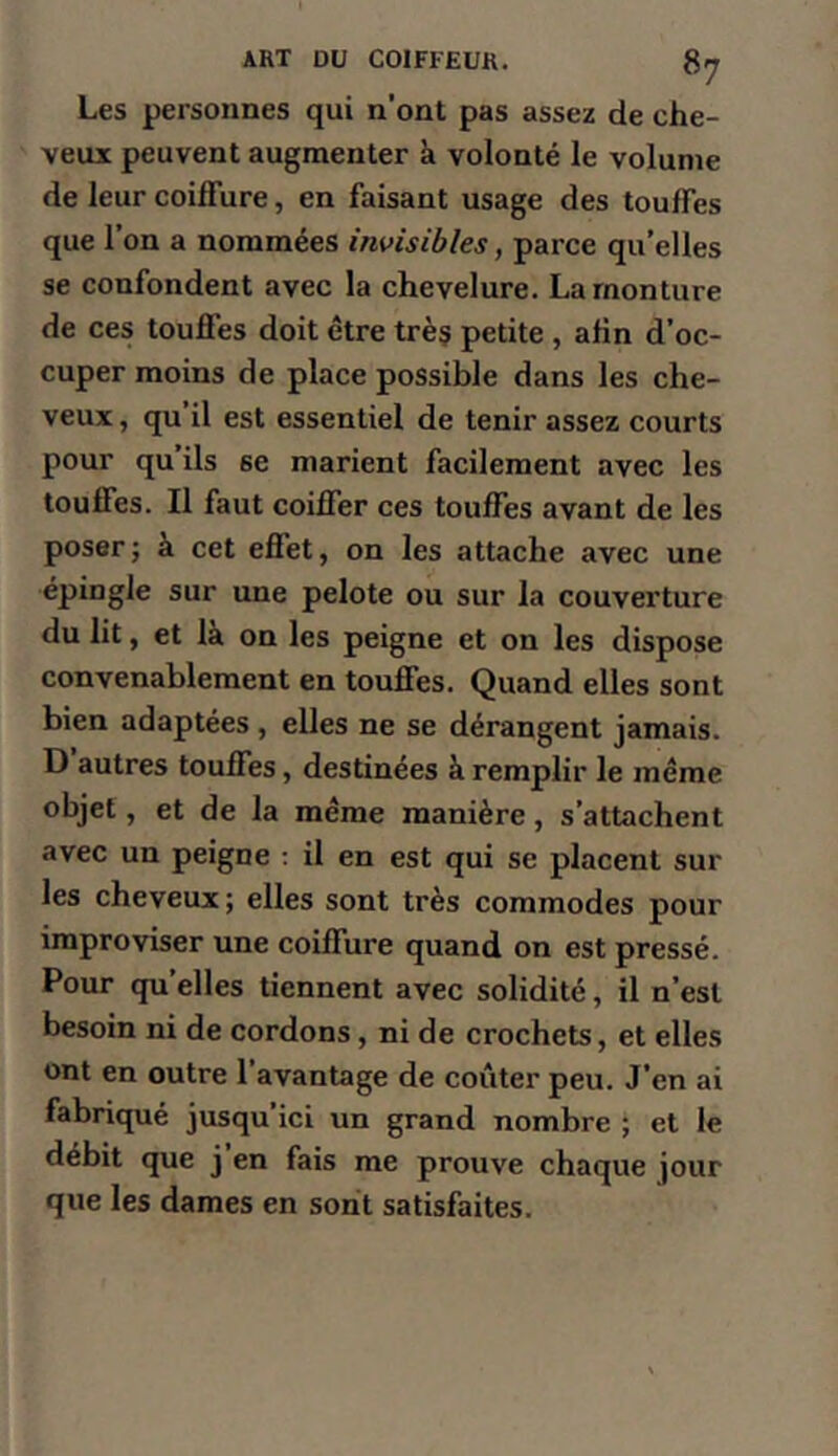 Les personnes qui n’ont pas assez de che- veux peuvent augmenter à volonté le volume de leur coiffure, en faisant usage des touffes que l’on a nommées invisibles, parce qu’elles se confondent avec la chevelure. La monture de ces touffes doit être trèç petite , afin d’oc- cuper moins de place possible dans les che- veux , qu il est essentiel de tenir assez courts pour qu ils se marient facilement avec les touffes. Il faut coiffer ces touffes avant de les poser ; à cet effet, on les attache avec une épingle sur une pelote ou sur la couverture du lit, et là on les peigne et on les dispose convenablement en touffes. Quand elles sont bien adaptées, elles ne se dérangent jamais. D autres touffes, destinées à remplir le même objet, et de la même manière, s’attachent avec un peigne ; il en est qui se placent sur les cheveux; elles sont très commodes pour improviser une coiffure quand on est pressé. Pour qu’elles tiennent avec solidité, il n’est besoin ni de cordons, ni de crochets, et elles ont en outre l’avantage de coûter peu. J’en ai fabriqué jusqu’ici un grand nombre ; et le débit que j en fais me prouve chaque jour que les dames en sont satisfaites.
