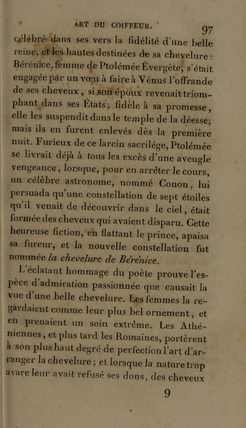 (A^lébré dans ses vers la fidélité d’une belle reine, et les hautes destinées de sa chevelure • Béi énice, femme dePtoléméeÉvergète, s’était engagée par un vœu à faire à Vénus l’offrande de ses cheveux , si son époux revenait triom- phant dans ses États; fidèle à sa promesse, elle les suspendit dans le temple de la déesse; mais ils en furent enlevés dès la première nuit. Furieux de ce larcin sacrilège, Ptolémée se livrait déjà à tous les excès d’une aveugle vengeance, lorsipie, pour en arrêter le cours, un célèbre astronome, nommé Conon, lui persuada qu’une constellation de sept étoiles qu il venait de découvrir dans le ciel, était formée des cheveux qui avaient disparu. Cette heureuse fiction, en flattant le prince, apaisa •sa fureur, et la nouvelle constellation fut nommée la chevelure de Bérénice. h éclatant hommage du poète prouve l’es- pèce d admiration pas.sionnée que causait la vue d’une belle chevelure. Les femmes la re- gardaient comme leur plus bel ornement, et en pienaient un soin extrême. Les Athé- niennes , et plus lard les Romaines, portèrent à son plus haut degré de perfection l’art d’ar- ranger la chevelure ; et lorsque la nature trop avare leur avait refu.sé ses dons, des cheveux 9