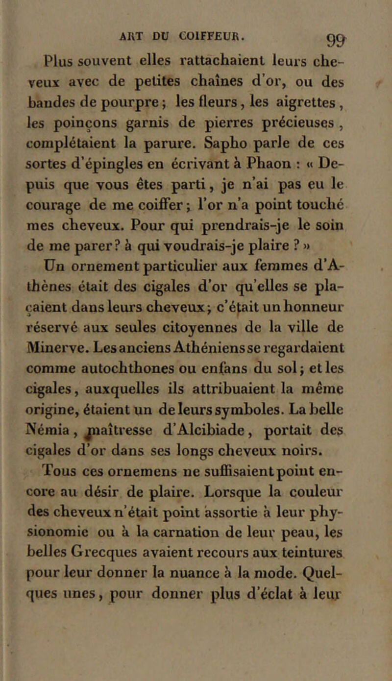 Plus souvent elles rattachaient leuis che- veux avec de petites chaînes d’or, ou des bandes de pourpre ; les fleurs, les aigrettes , les poinçons garnis de pierres précieuses , complétaient la parure. Sapho parle de ces sortes d’épingles en écrivant à Phaon : « De- puis que vous êtes parti, je n’ai pas eu le courage de me coiffer j l’or n’a point touché mes cheveux. Pour qui prendrais-je le soin de me parer ? à qui voudrais-je plaire ? >» Un ornement particuher aux femmes d’A- thènes était des cigales d’or qu’elles se pla- çaient dans leurs cheveux; c’était un honneur réservé aux seules citoyennes de la ville de Minerve. Les anciens Athéniensse regardaient comme autochthones ou enfans du sol ; et les cigales, auxquelles ils attribuaient la même origine, étaient un de leurs symboles. La belle Némia , jnaîtresse d’Alcibiade, portait des cigales d’or dans ses longs cheveux noirs. Tous ces ornemens ne suffisaient point en- core au désir de plaire. Lorsque la couleur des cheveux n’était point assortie à leur phy- sionomie ou à la carnation de leur peau, les belles Grecques avaient recours aux teintures pour leur donner la nuance à la mode. Quel- ques unes, pour donner plus d’éclat à leur