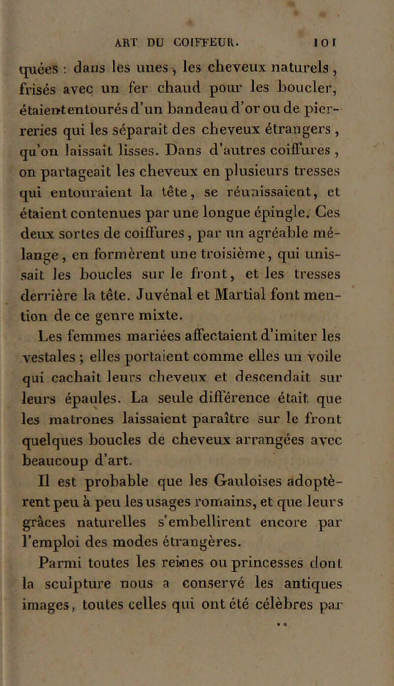 tjuces . dans les unes , les cheveux natui*els , frisés avec un fer chaud pour les boucler, étaient entourés d’un bandeau d’or ou de pier- reries qui les séparait des cheveux étrangers , qu’on laissait lisses. Dans d’autres coiffures , on partageait les cheveux en plusieurs tresses qui entouraient la tête, se réunissaient, et étaient contenues par une longue épingle. Ces deux sortes de coiffures, par un agréable mé- lange, en formèrent une troisième, qui unis- sait les boucles sur le front, et les tresses derrière la tête. Juvénal et Martial font men- tion de ce genre mixte. Les femmes mariées affectaient d’imiter les vestales ; elles portaient comme elles un voile qui cachait leurs cheveux et descendait sur leurs épaules. La seule différence était que les matrones laissaient paraître sur le front quelques boucles de cheveux arrangées avec beaucoup d’art. Il est probable que les Gauloises adoptè- rent peu à peu les usages romains, et que leurs grâces naturelles s’embellirent encore par l’emploi des modes étrangères. Parmi toutes les rekies ou princesses dont la sculpture nous a conservé les antiques images, toutes celles qui ont été célèbres paj-
