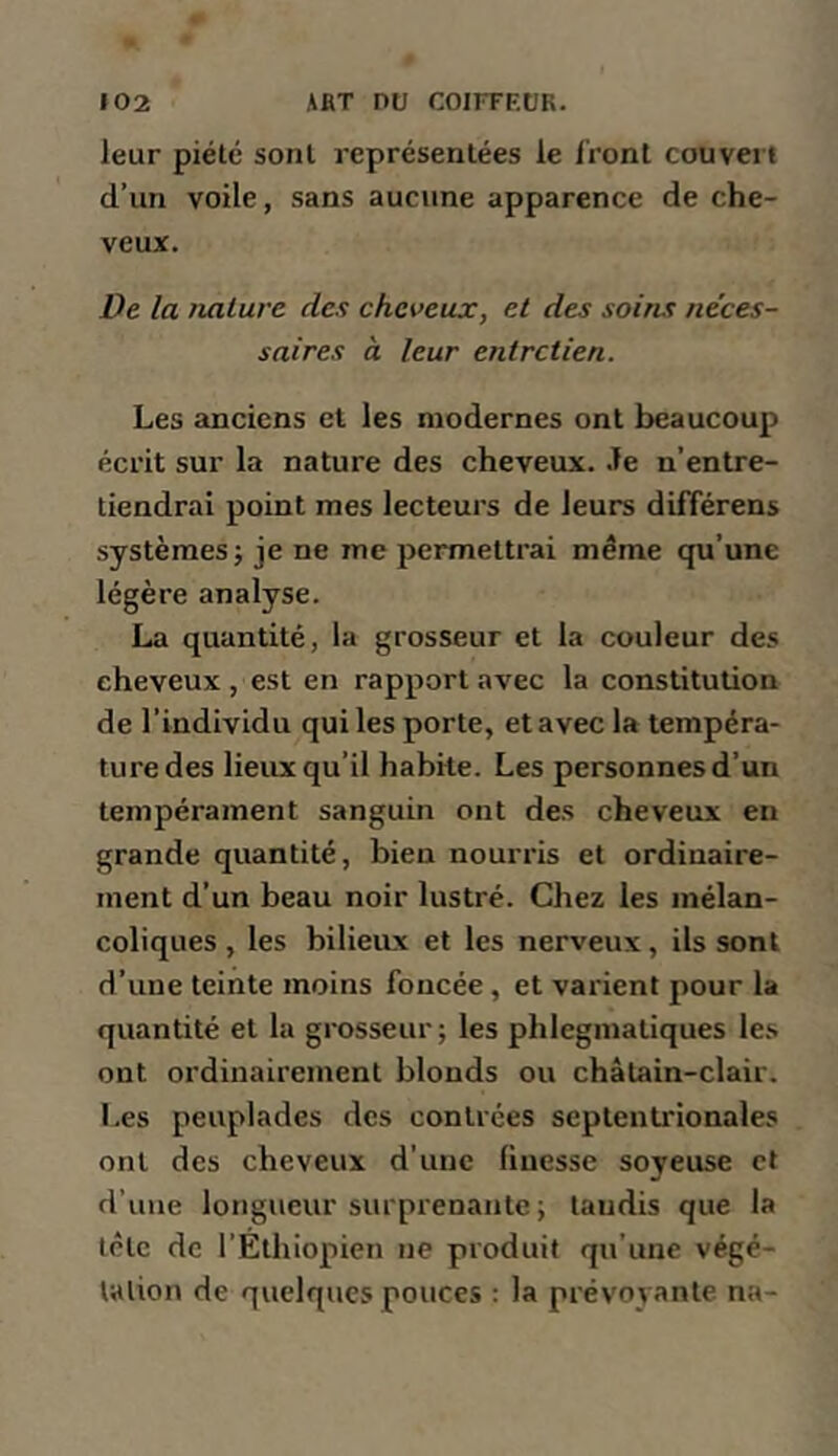 leur piété sont représentées le Iront couvert d’un voile, sans aucune apparence de che- veux. De la nature des cheveux, et des soins néces- saires a leur entretien. Les anciens et les modernes ont beaucoup écrit sur la nature des cheveux. .Te n’entre- tiendrai point mes lecteurs de leurs difTérens systèmes; je ne me permettrai même qu’une légère analyse. La quantité, la grosseur et la couleur des cheveux , est en rapport avec la constitution de l’individu qui les porte, et avec la tempéra- ture des lieux qu’il habite. Les personnes d’un tempérament sanguin ont des cheveux en grande quantité, bien nourris et ordinaire- ment d’un beau noir lustré. Chez les mélan- coliques , les bilieiLx et les nerveux, ils sont d’une teinte moins foncée, et varient pour la quantité et la grosseur; les phlegmatiques les ont ordinairement blonds ou châtain-clair. Les peuplades des contrées septentrionales ont des cheveux d'une finesse soyeuse et d’une longueur surprenante ; tandis que la tête de l’Éthiopien ne produit qu’une végé- tation de quelques pouces : la prévoyante na-