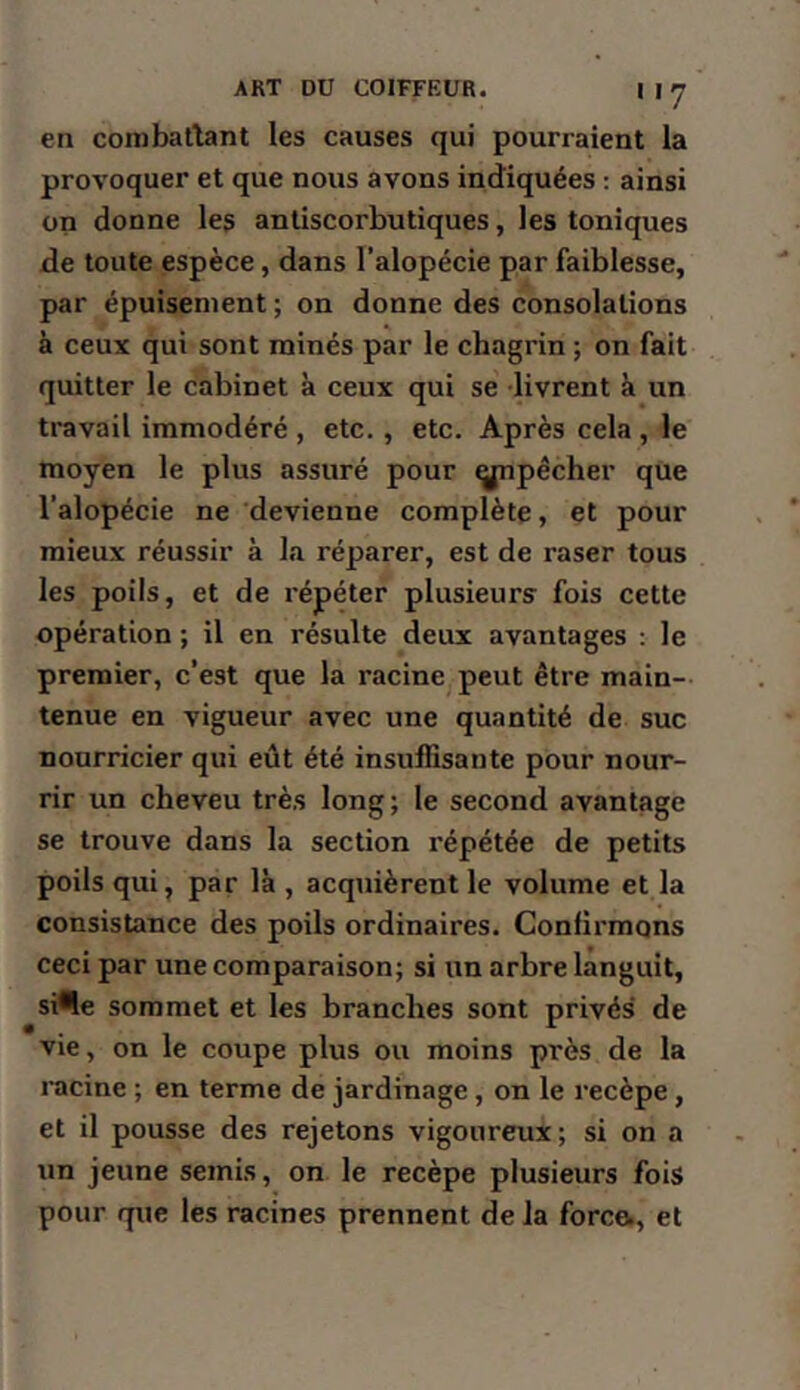 en combatlant les causes qui pourraient la provoquer et que nous avons indiquées : ainsi on donne les antiscorbutiques, les toniques de toute espèce, dans l’alopécie par faiblesse, par épuisement ; on donne des consolations à ceux qui sont minés par le chagi’in ; on fait quitter le cabinet à ceux qui se livrent à un travail immodéré , etc., etc. Après cela , le moyen le plus assuré pour ^pêcher que l’alopécie ne devienne complète, et pour mieux réussir à la réparer, est de raser tous les poils, et de répéter plusieurs fois cette opération ; il en résulte deux avantages ; le premier, c’est que la racine peut être main- tenue en vigueur avec une quantité de suc nourricier qui eût été insuffisante pour nour- rir un cheveu très long ; le second avantage se trouve dans la section répétée de petits poils qui, par là , acquièrent le volume et la consistance des poils ordinaires. Confirmons ceci par une comparaison; si un arbre languit, si*!e sommet et les branches sont privés de vie, on le coupe plus ou moins près de la racine ; en terme de jardinage, on le recèpe, et il pousse des rejetons vigoureux; si on a un jeune semis, on le recèpe plusieurs fois pour que les racines prennent de la force., et