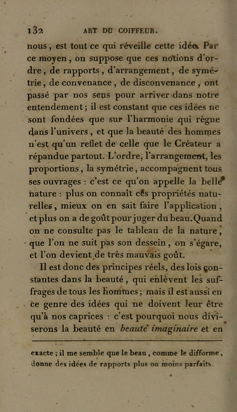 nous, est tout ce qui ré\’eille cette idéa, Par ce moyen, on suppose que ces notions d’or- dre , de rapports, d’arrangement, de symé- trie , de convenance , de disconvenance , ont passé par nos seps pour arriver dans notre entendement; il est constant que ces idées ne sont fondées que sur l’harmonie qui règue dans l’univers , et que la beauté des hommes n’est qu’un reflet de celle que le Créateur a répandue partout. L’ordre, l’arrangement, les proportions, la symétrie, accompagnent tous ses ouvrages : c’est ce qu’on appelle la bell^ nature : plus on connaît c?s propriétés natu- relles , mieux on en sait faire l’application , etplus on a de goûtpour juger dubeau.Quand on ne consulte pas le tableau de la nature j • que l’on ne suit pas son dessein, on s’égare, et l’on devient de très mauvais goût. Il est donc des principes réels, des lois con- stantes dans la beauté, qui enlèvent les suf- frages de tous les Hommes ; mais il est aussi en Ce genre des idées qui ne doivent leur être qu’à nos caprices ; c’est pourquoi nous divi- serons la beauté en beauté imaginaire et en exacte ; il me semble que le beau , comme le difforme, donne des idées de rapports plus on moins parfaits.