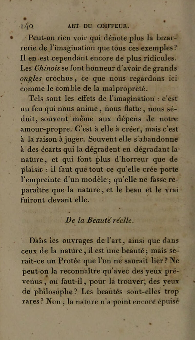 Peul-011 rien voir qui dénote plus la bizar- rerie de l’imaginalioii que tous ces exemples ? II en est cependant encore de plus ridicules. Les CA/rtowse font honneur d’avoir de grands ongles crochus, ce que nous regardons ici comme le comble de la malpropreté. Tels sont les effets de l’imagination : c’est un feu qui nous anime, nous flatte , nous sé- duit, souvent même aux dépens de notre amour-propre. C’est à elle à créer, mais c’est à la raison à juger. Souvent elle s’abandonne à des écarts qui la dégradent en dégradant la nature, et qui font plus d'horreur que de plaisir ; il faut que tout ce qu’elle crée porte l’empreinte d’un modèle 5 qu’elle ne fasse re- paraître que la nature, et le beau et le vrai fuiront devant elle. De la Beauté réelle. Dahs les ouvrages de l’art, ainsi que dans ceux de la nature, il est une beauté ; mais se- rait-ce un Protée que l’on ne saurait lier? Ne peut-on la reconnaître qu’avec des yeux pré- venus , ou faut-il, pour la trouver; des yeux de philosophe? I.es beautés sont-elles trop rares? Non , la nature n’a pointencoré épuisé