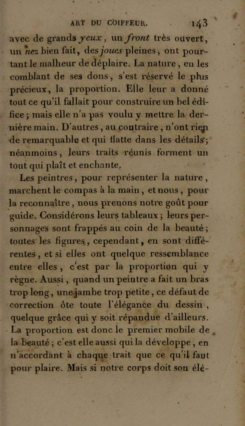 avec de grands un front très ouvert, un *nez bien fait, desjione^ pleines j ont pour- tant le malheur de déplaire. La nature, en les comblant de ses dons, s’est réservé le phis précieux, la proportion. Elle leur a donné tout ce qu’il fallait pour construire un bel édi- fice ; mais elle n’a pas voulu y mettre la der- nière main. D’autres, au contraire, n’ont riqp de remarquable et qui flatte dans les détails’; néanmoins, leurs traits réunis forment un tout qui plaît et enchante. Les peintres, pour représenter la nature, marchent le compas à la main, et nous, pour la reconnaître, nous prenons notre goût pour guide. Considérons leurs tableaux ; leurs per- sonnages sont frappés au coin de la beauté ; toutes les figures, cependant, en sont diffé- rentes , et si elles ont quelque ressemblance entre elles , c’est par la proportion qui y règne. Aussi, quand un peintre a fait un bras trop long, une jambe trop petite, ce défaut de correction ôte toute l’élégance du dessin , quelque grâce qui y soit répandue d’ailleurs. La proportion est donc le premier mobile de , la beauté ; c’est elle aussi qui la développe, en n’accordant à chaque trait que ce qu’il faut pour plaire. Mais si notre corps doit son élé-