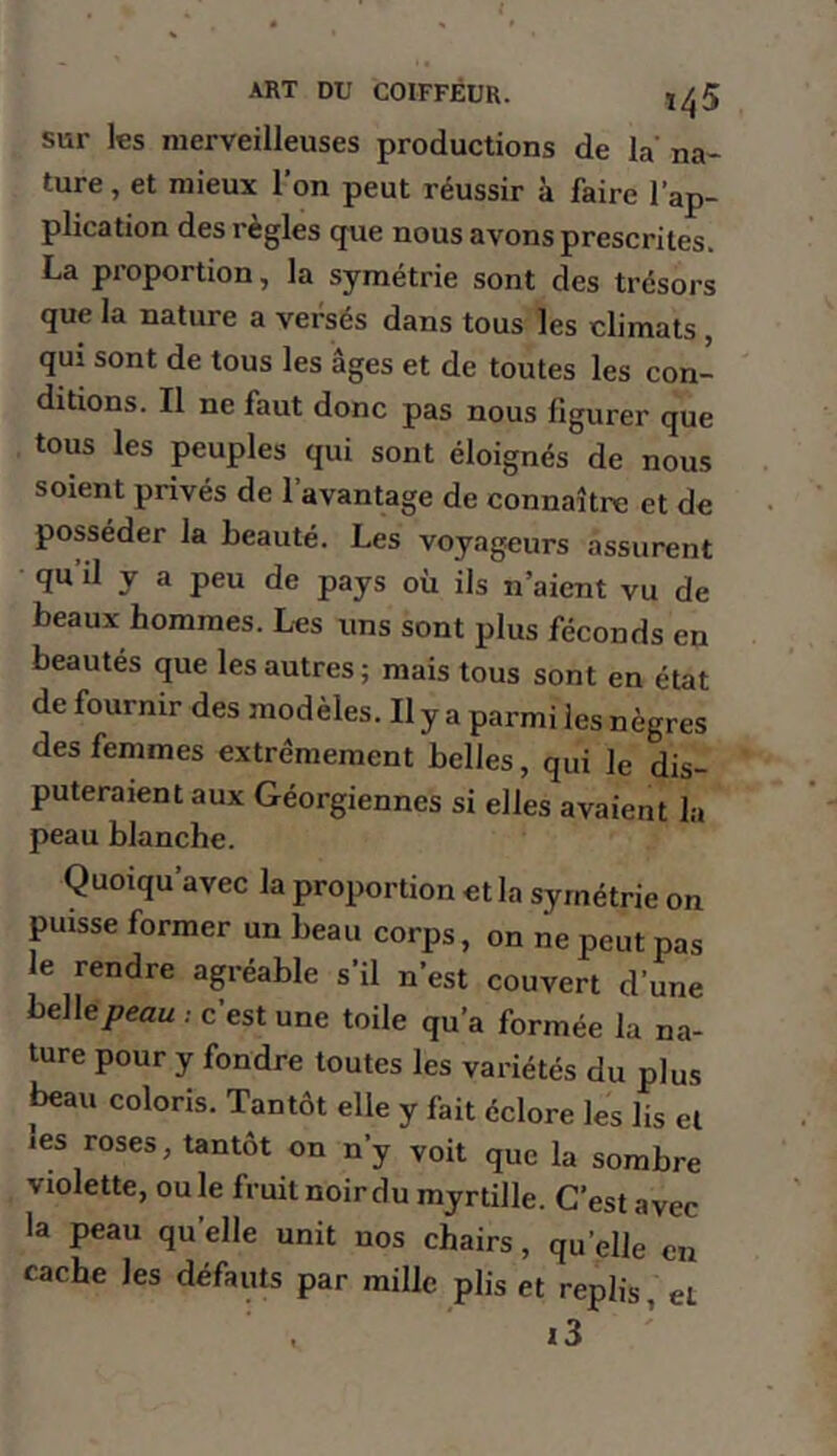 sur les merveilleuses productions de la’ na- ture , et mieux l’on peut réussir à faire l’ap- plication des règles que nous avons prescrites. La proportion, la symétrie sont des trésors que la nature a versés dans tous les climats , qui sont de tous les âges et de toutes les eon- ditions. Il ne faut donc pas nous figurer que tous les peuples qui sont éloignés de nous soient privés de l’avantage de connaître et de posséder la beauté. Les voyageurs assurent quil y a peu de pays où ils n’aient vu de beaux hommes. Les uns sont plus féconds en beautés que les autres; mais tous sont en état de fournir des modèles. Il y a parmi les nègres des femmes extrêmement belles, qui le dis- puteraient aux Géorgiennes si elles avaient la peau blanche. Quoiqu’avec la proportion et la symétrie on puisse former un beau corps, on ne peut pas le rendre agréable s’il n’est couvert d’une heWepeau ; c’est une toile qu’a formée la na- ture pour y fondre toutes les variétés du plus beau coloris. Tantôt elle y fait éclore les lis et les roses, tantôt on n’y voit que la sombre violette, ouïe fruit noir du myrtille. C’est avec la peau qu’elle unit nos chairs, qu’elle en cache les défauts par mille plis et replis, et 13’
