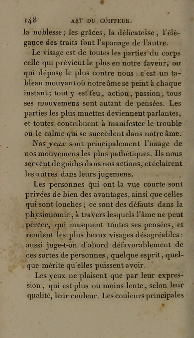 la noblesse ; les grâces, la délicatesse , l’élé- gance des traits font l’apanage de l’autre. Le visage est de toutes les parties du corps celle qui prévient le plus en notre faveur, ou qui dépose le plus contre nous : c’est un ta- bleau mouvant où notre âme se peint à chaque instant; tout y est feu, action, passion; tous ses raouvemens sont autant de pensées. Les parties les plus muettes deviennent parlantes, et toutes contribuent à manifester le trouble ou le calme qui se succèdent dans notre âme. Nosjye£^.r sont principalement l’image de nos mouvemens les plus pathétiques. Ils nous servent de guides dans nos actions, etéclairent les autres dans leurs jugemens. Les personnes qui ont la vue courte sont privées de bien des avantages, ainsi que celles qui sont louche^ ; ce sont des défauts dans la physionomie, à travers lesquels l’âme ne peut percer, qui masquent toutes ses pensées, et rendent les plus beaux visages désagréables : aussi juge-t-on d’abord défavorablement de ces sortes de personnes, quelque esprit, quel- que mérite qu’elles puissent avoir. Les yeux ne plaisent que par leur expres- sion , qui est plus ou moins lente, selon leur qualité, leur couleur. Les^ouieurs principales