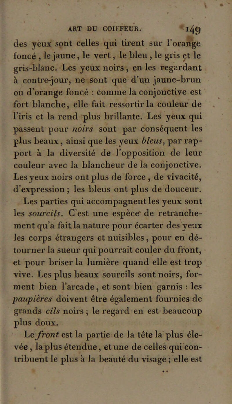 des yeux sont celles qui tirent sur l’oranjge foncé , le jaune, le vert, le bleu , le gris et le gris-blanc. Les yeux noirs, en les regardant à contre-jour, ne sont que d’un jaune-brun ou d’orange foncé ; comme la conjonctive est fort blanche, elle fait ressortir la couleur de l’iris et la rend plus brillante. Les yeux qui passent pour noirs sont par conséquent les plus beaux, ainsi que les yeux bleus, par rap- port à la diversité de l’opposition de leur couleur avec la blancheur de la conjonctive. Les yeux noirs ont plus de force , de vivacité, d’expression ; les bleus ont plus de douceur. Les parties qui accompagnent les yeux sont les sourcils. C’est une espèce' de retranche- ment qu’a faitla nature pour écarter des yeux les corps étrangers et nuisibles, pour en dé- tourner la sueur qui pourrait couler du front, et pour briser la lumière quand elle est trop vive. Les plus beaux sourcils sont noirs, for- ment bien l’arcade, et sont bien garnis ; les paupières doivent être également fournies de grands cils noirs ; le regard en est beaucoup plus doux. front est la partie de la tête la plus éle- vée, la plus étendue, et une de celles qui con- tribuent le plus à la beauté du visage ; elle est