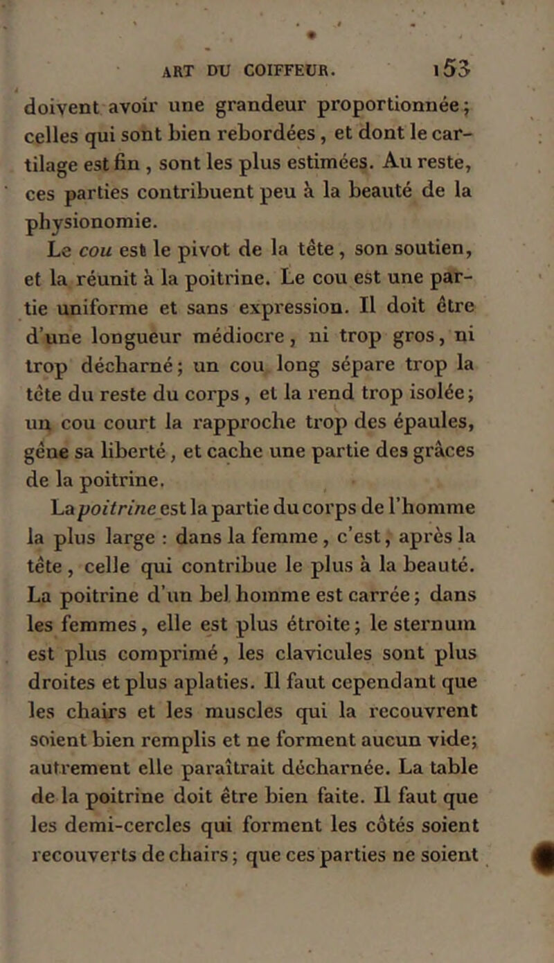doivent avoir une grandeur proportionnée; celles qui sont bien rebordées, et dont le car- tilage est fin , sont les plus estimées. Au reste, ces parties contribuent peu îi la beauté de la physionomie. Le cou est le pivot de la tête, son soutien, et la réunit à la poitrine. Le cou est une par- tie uniforme et sans expression. Il doit être d’une longueur médiocre, ni trop gros, ni trop décharné; un cou long sépare trop la tête du reste du corps, et la rend trop isolée; ui^ cou court la rapproche trop des épaules, gêne sa liberté, et cache une partie des grâces de la poitrine. La poitrine est la partie du corps de l’homme la plus large ; dans la femme, c’est, après la tête, celle qui contribue le plus à la beauté. La poitrine d’un bel homme est carrée ; dans les femmes, elle est plus étroite; le sternum est plus comprimé, les clavicules sont plus droites et plus aplaties. Il faut cependant que les chairs et les muscles qui la recouvrent soient bien remplis et ne forment aucun vide; autrement elle paraîtrait décharnée. La table de la poitrine doit être bien faite. Il faut que les demi-cercles qui forment les côtés soient recouverts de chairs ; que ces parties ne soient