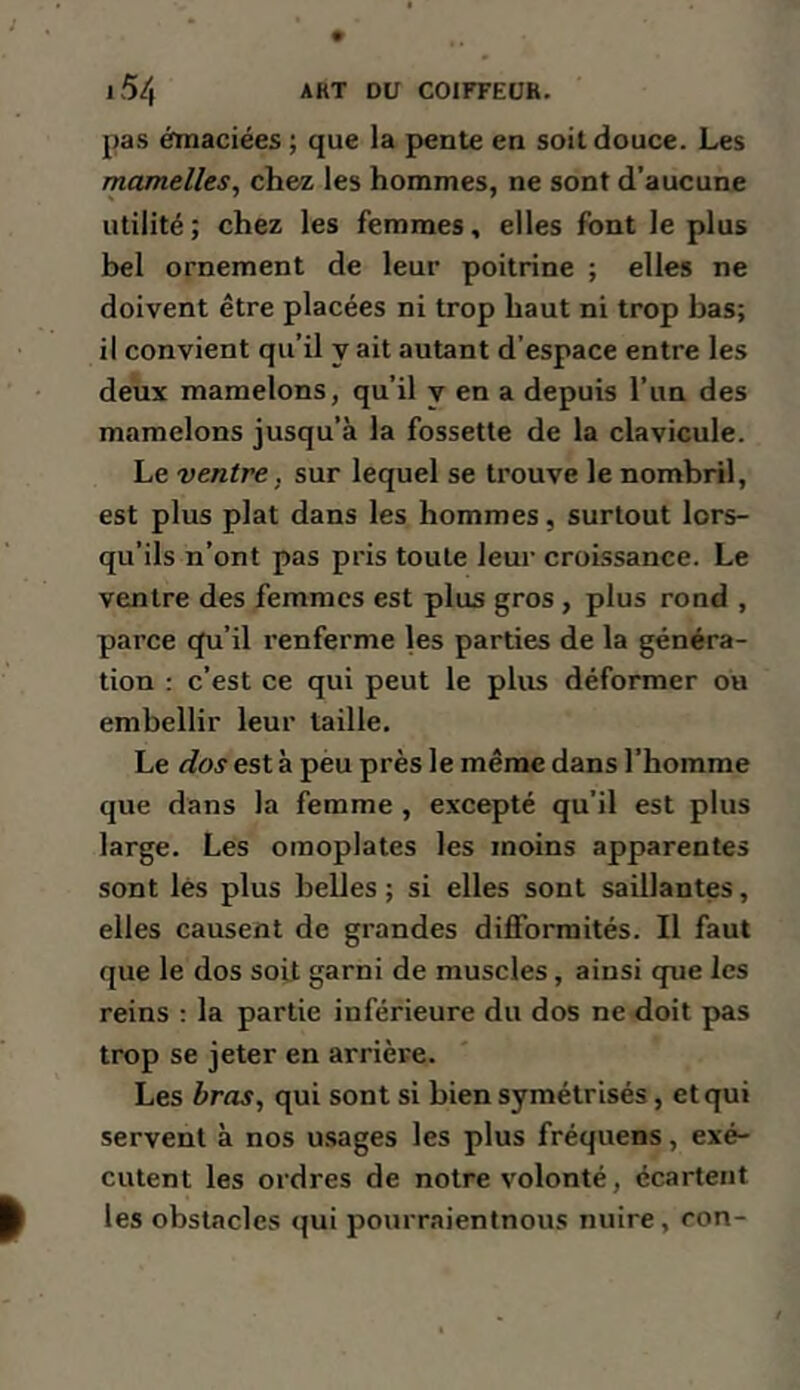 pas émaciées ; que la pente en soit douce. Les mamelles, chez les hommes, ne sont d’aucune utilité; chez les femmes, elles font le plus bel ornement de leur poitrine ; elles ne doivent être placées ni trop haut ni trop bas; il convient qu’il y ait autant d’espace entre les deux mamelons, qu’il y en a depuis l’iin des mamelons jusqu’à la fossette de la clavicule. Le ventre, sur lequel se trouve le nombril, est plus plat dans les hommes, surtout lors- qu’ils n’ont pas pris toute leur croissance. Le ventre des femmes est plus gros, plus rond , parce qu’il renferme les parties de la généra- tion ; c’est ce qui peut le plus déformer ou embellir leur taille. Le dos est à peu près le même dans l’homme que dans la femme , excepté qu’il est plus large. Les omoplates les moins apparentes sont lès plus belles; si elles sont saillantes, elles causent de grandes difformités. Il faut que le dos soit garni de muscles, ainsi que les reins : la partie inférieure du dos ne doit pas trop se jeter en arrière. Les bras, qui sont si bien symétrisés, et qui servent à nos usages les plus fréquens, exé- cutent les ordres de notre volonté, écartent les obstacles qui pourraientnous nuire, ron-