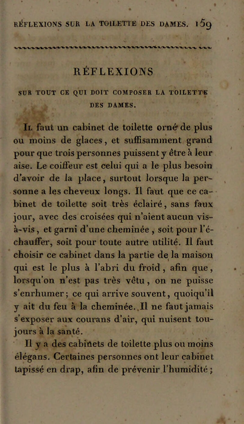 RÉFLEXIONS SLR LA TOILETIE DES DAMES, 169 RÉFLEXIONS SUR TOUT CE QUI DOIT COMPOSER LA TOILETTE DES DAMES. Il faut un cabinet de toilette orné* de plus ou moins de glaces, et suffisamment grand pour que trois personnes puissent y être h leur aise. Le coiffeur est celui qui a le plus besoin d’avoir de la place, surtout lorsque la per- sonne a les cheveux longs. Il faut que ce ca- binet de toilette soit très éclairé, sans faux jour, avec des croisées qui n’aient aucun vis- à-vis , et garni d’une cheminée , soit pour l’é- chauffer, soit pour toute autre utilité. Il faut choisir ce cabinet dans la partie de la maison qui est le plus à l’abri du froid, afin que, lorsqu’on n’est pas très vêtu, on ne puisse s’enrhumer ; ce qui arrive souvent, quoiqu’il y ait du feu à la cheminée..Il ne faut jamais s’exposer aux courans d’air, qui nuisent tou- jours à la santé. Il y a des cabinets de toilette plus ou moins élégans. Certaines personnes ont leur cabinet tapissé en drap, afin de prévenir l’humidité ;