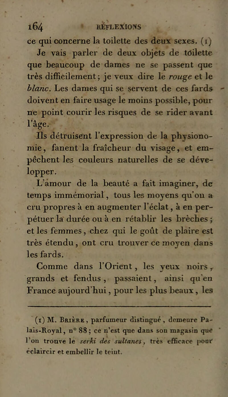 ce qui concerne la toilette des deux sexes, (i) Je vais parler de deux objets de toilette que beaucoup de dames ne se passent que très difficilement ; je veux dire le rouge et le blanc. Les dames qui se servent de ces fards doivent en faire usage le moins possible, pour ne point courir les risques de se rider avant Il A âge. Ils détruisent l’expression de la physiono- mie, fanent la fraîcheur du visage, et em- pêchent les couleurs naturelles de se déve- lopper. L’âmour de la beauté a fait imaginer, de temps immémorial, tous les moyens qu’on a cru propres à en augmenter l’éclat, à en per- pétuer la durée ou à en rétablir les brèches ; et les femmes, chez qui le goût de plaire est très étendu, ont cru trouver ce moyen dans les fards. Comme dans l’Orient, les yeux noirs grands et fendus, passaient, ainsi qu'en France aujourd’hui, pour les plus beaux, les (t) M. BfuÈRE, parfumeur distiugué, demeure Pa- lais-Royal, n° 88; ce n’est que dans sou magasin que l’on trouve le serbe des sultanes, très efficace pool' éclaircir et embellir le teiut.