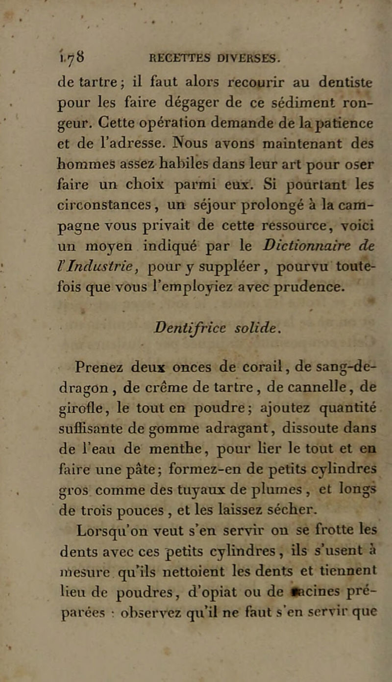 de tartre ; il faut alors recourir au dentiste pour les faire dégager de ce sédiment ron- geur. Cette opération demande de la patience et de l’adresse. Nous avons maintenant des hommes assez habiles dans leur art pour oser faire un choix parmi eux. Si pourtant les circonstances, un séjour prolongé à la cam- pagne vous privait de cette ressource, voici un moyen indiqué par le Dictionnaire de l’Industrie, pour y suppléer, pourvu toute- fois que vous l’employiez avec prudence. Dentifrice solide. Prenez deux onces de corail, de sang-de- dragon , de crème de tartre, de cannelle, de girofle, le tout en poudre; ajoutez quantité suffisante de gomme adragant, dissoute dans de l’eau de menthe, pour lier le tout et en faire une pâte ; formez-en de petits cylindres gros comme des tuyaux de plumes , et longs de trois pouces , et les laissez sécher. Lorsqu’on veut s’en servir ou se frotte les dents avec ces petits cylindres, ils s’usent à mesure qu’ils nettoient les dents et tiennent lieu de poudres, d’opiat ou de •ncines pré- parées t observez qu’il ne faut s’en servir que