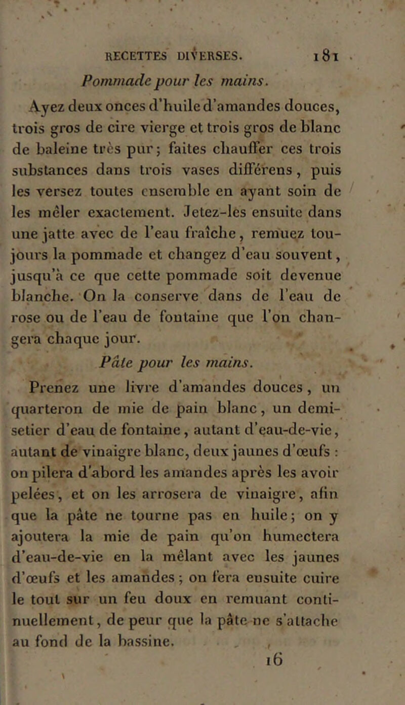 Pommade pour les mains. Ayez deux onces d’huile d’amandes douces, trois gros de cire vierge et trois gros de blanc de baleine très pur; faites chauffer ces trois substances dans trois vases différens, puis les versez toutes ensemble en ayant soin de les mêler exactement. Jetez-les ensuite dans une jatte avec de l’eau fraîche, remuez tou- jours la pommade et changez d’eau souvent, jusqu’à ce que cette pommade soit devenue blanche. On la conserve dans de l’eau de rose ou de l’eau de fontaine que l’on chan- gera chaque jour. Pâte pour les mains. Prenez une livre d’amandes douces, un quarteron de mie de pain blanc, un demi- setier d’eau de fontaine, autant d’eau-de-vie, autant de vinaigre blanc, deux jaunes d’œufs : on pilera d'abord les amandes après les avoir pelées, et on les arrosera de vinaigre, afin que la pâte ne tourne pas en huile; on y ajoutera la mie de pain qu’on humectera d’eau-de-vie en la mêlant avec les jaunes d’œufs et les amandes ; on fera ensuite cuire le tout sur un feu doux en remuant conti- nuellement, de peur que la pâte ne s’attache au fond de la bassine. i6