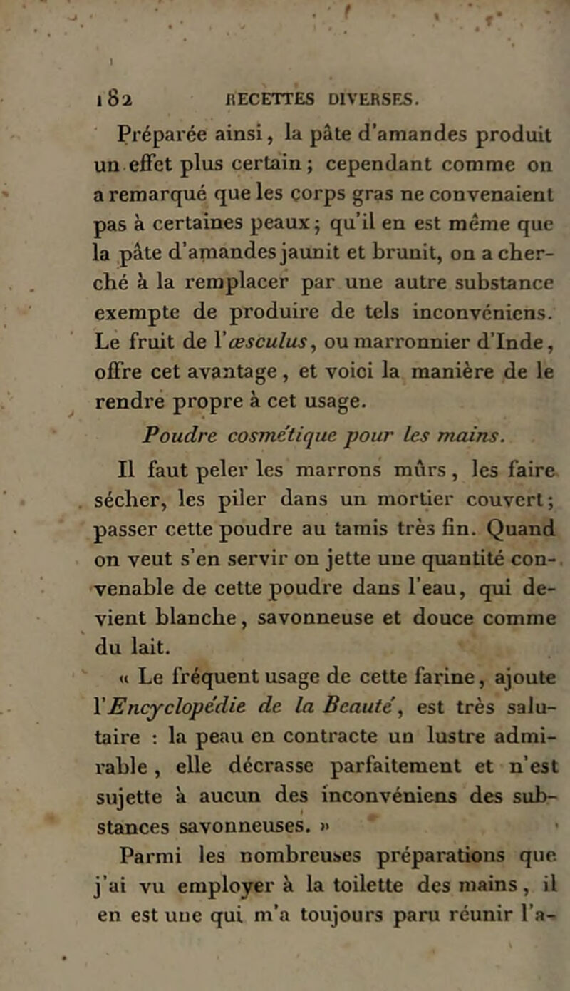 Préparée ainsi, la pâte d’amandes produit un effet plus certain ; cependant comme on a remarqué que les corps gras ne convenaient pas à certaines peaux -, qu’il en est même que la pâte d’amandes jaunit et brunit, on a cher- ché â la remplacer par une autre substance exempte de produire de tels inconvénicns. Le fruit de Vœsculus, ou marronnier d’Inde, offre cet avantage, et voioi la manière de le rendre propre à cet usage. Poudre cosme’tique pour les mains. Il faut peler les marrons mûrs, les faire sécher, les piler dans un mortier couvert; passer cette poudre au tarais très fin. Quand on veut s’en servir on jette une quantité con-. venable de eette poudre dans l’eau, qui de- vient blanche, savonneuse et douce comme du lait. Il Le fréquent usage de cette farine, ajoute Y Encyclopédie de la Beautéest très salu- taire ; la peau en contracte un lustre admi- i*able, elle décrasse parfaitement et n’est sujette à aucun des inconvénicns des sub- stances savonneuses. » Parmi les nombreuses préparations que j’ai vu employer à la toilette des mains, il en est une qui m’a toujours paru réunir l’a-