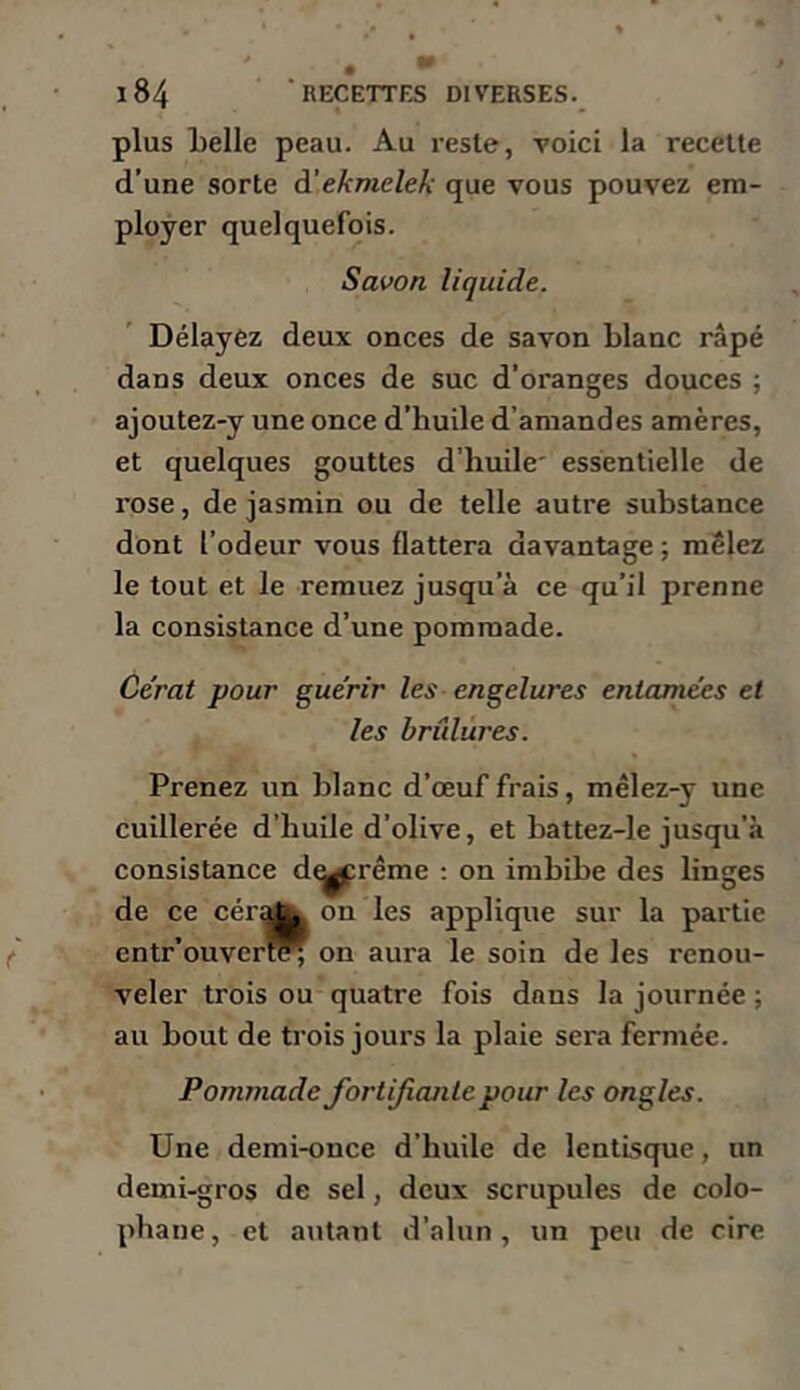 plus Ijelle peau. Au reste, voici la recette d’une sorte à’ekmelek que vous pouvez em- ployer quelquefois. Savon liquide. Délayez deux onces de savon blanc râpé dans deux onces de suc d’oranges douces ; ajoutez-y une once d’huile d’amandes amères, et quelques gouttes d’huile' essentielle de rose, de jasmin ou de telle autre substance dont l’odeur vous flattera davantage ; mêlez le tout et le remuez jusqu’à ce qu’il prenne la consistance d’une pommade. Cérat pour guérir les engelures entamées et les brûlures. Prenez un blanc d’œuf frais, mêlez-y une cuillerée d’huile d’olive, et battez-le jusqu’à consistance d^rême ; on imbibe des linges de ce cérA on les applique sur la partie cntr’ouvert^ on aura le soin de les renou- veler trois ou quatre fois dans la journée ; au bout de trois jours la plaie sera fermée. Pommade fortifiante pour les ongles. Une demi-once d’huile de lentlsque, un demi-gros de sel, deux scrupules de colo- phane, et autant d’alnn, un peu de cire