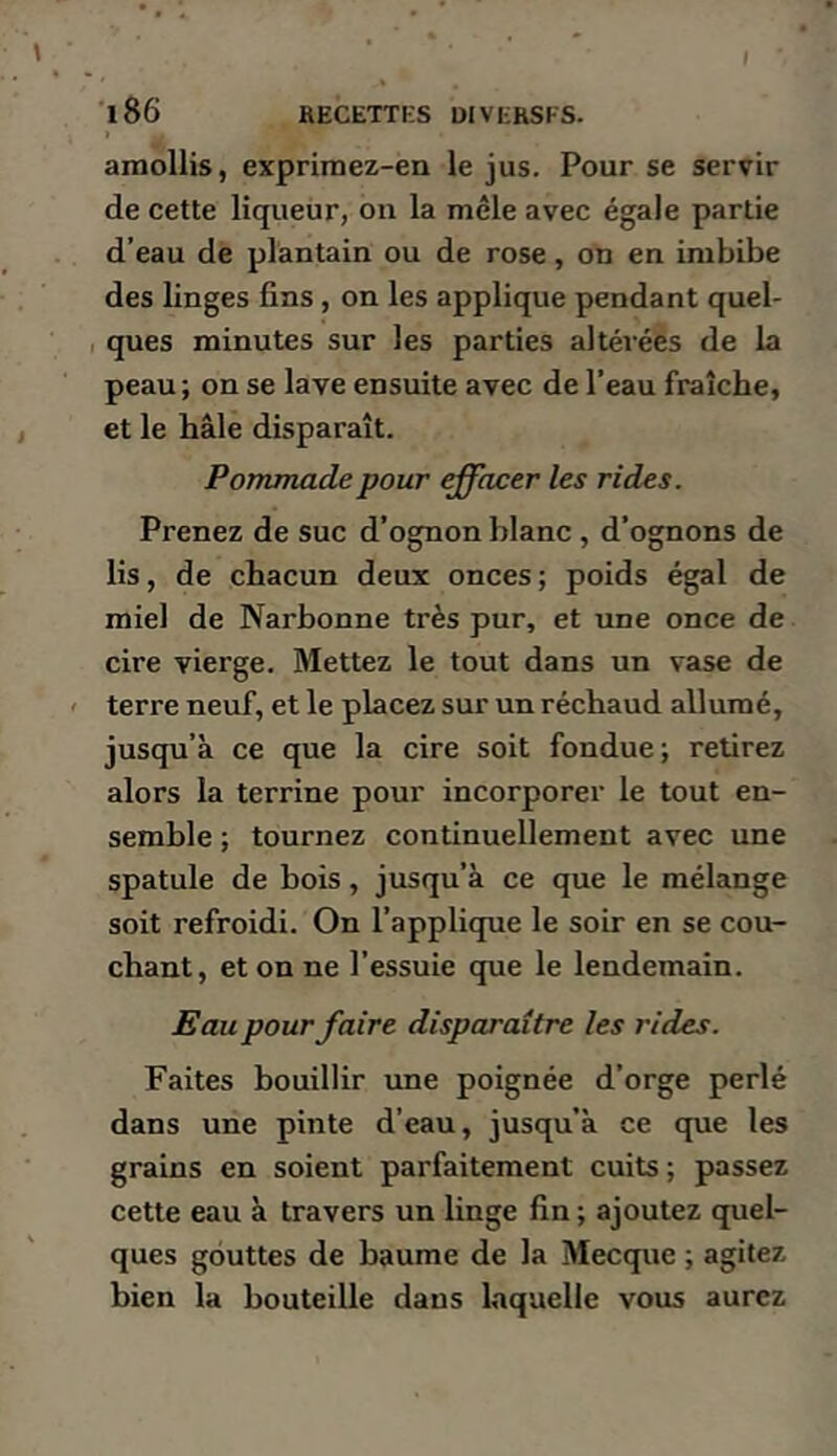 amollis, exprimez-en le jus. Pour se servir de cette liqueur, on la mêle avec égale partie d’eau de plantain ou de rose, on en imbibe des linges fins, on les applique pendant quel- ques minutes sur les parties altérées de la peau; on se lave ensuite avec de l’eau fraîche, et le haie disparaît. Pommade pour effacer les rides. Prenez de suc d’ognon blanc, d’ognons de lis, de chacun deux onces; poids égal de miel de Narbonne très pur, et une once de cire vierge. Mettez le tout dans un vase de terre neuf, et le placez sur un réchaud allumé, jusqu’à ce que la cire soit fondue; retirez alors la terrine pour incorporer le tout en- semble ; tournez continuellement avec une spatule de bois, jusqu’à ce que le mélange soit refroidi. On l’applique le soir en se cou- chant, étonné l’essuie que le lendemain. Eau pour faire disparaître les rides. Faites bouillir une poignée d’orge perlé dans une pinte d’eau, jusqu’à ce que les grains en soient parfaitement cuits ; passez cette eau à travers un linge fin ; ajoutez quel- ques gouttes de baume de la Mecque ; agitez bien la bouteille dans laquelle vous aurez