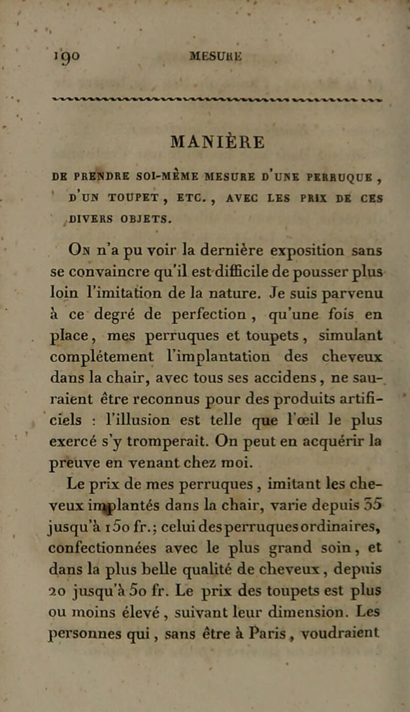 MESUHli l'go MANIÈRE DE PRENDRE SOI-MEME MESDRE d’uNE PERRUQUE , ’ d’un toupet , ETC. , AVEC LES PRIX DE CES DIVERS OBJETS. On n’a pu voir la dernière exposition sans se convaincre qu’il est difficile de pousser plus loin l’imitation de la nature. Je suis parvenu à ce degré de perfection , qu’une fois en place, mes perruques et toupets , simulant complètement l’implantation des cheveux dans la chair, avec tous ses accidens, ne sau- raient être reconnus pour des produits artifi- ciels ; l’illusion est telle que l’œil le plus exercé s’y tromperait. On peut en acquérir la preuve en venant chez moi. Le prix de mes perruques , imitant les che- veux irqplantés dans la chair, varie depuis 55 jusqu’à i5ofr.; celui des perruques ordinaires, confectionnées avec le plus grand soin, et dans la plus belle qualité de cheveux, depuis 20 jusqu’à 5o fr. Le prix des toupets est plus ou moins élevé , suivant leur dimension. Les personnes qui, sans être à Paris, voudraient