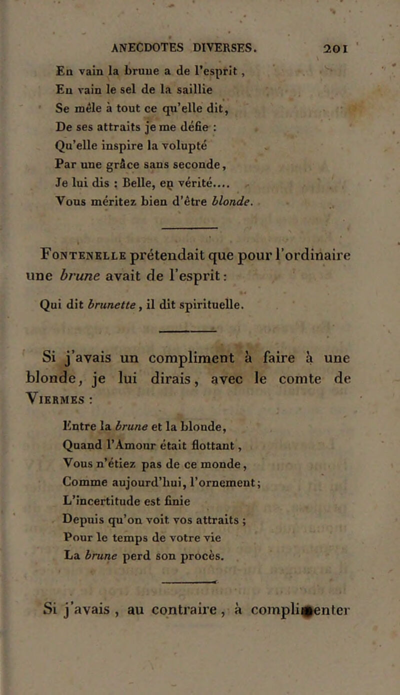 V En vain la brune a de l’esprit, Eu vain le sel de la saillie Se mêle à tout ce qu’elle dit, De ses attraits je me défie : Qu’elle inspire la volupté Par une grâce sans seconde. Je lui dis : Belle, eç vérité.... Vous méritez bien d’être blonde. ■ Fontenhlle prétendait que pour l’ordinaire une brune avait de l’esprit : Qui dit brunette, il dit spiritueUe. Si j’avais un compliment à faire à une blonde, je lui dirais, avec le comte de VlERMES ; Entre la brune et la blonde. Quand l’Amour était flottant, Vous n’étiez pas de ce monde. Comme aujourd’hui, l’ornement; L’incertitude est finie Depuis qu’on voit vos attraits ; Pour le temps de votre vie La brune perd son procès. Si j’avais , au contraire , à compli^|enter