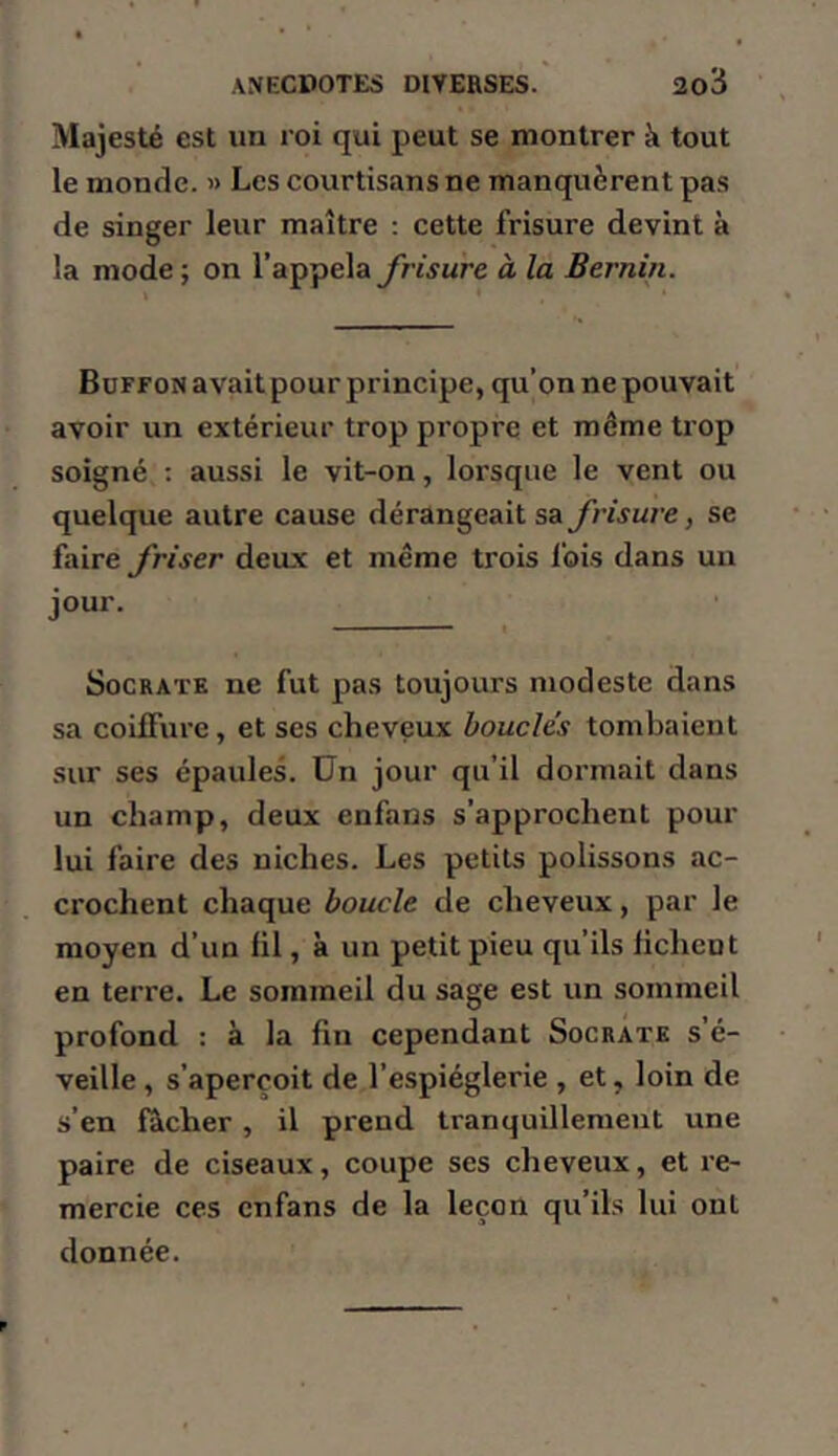 Majesté est un roi qui peut se montrer à tout le monde. » Les courtisans ne manquèrent pas de singer leur maître : cette frisure devint à la mode ; on l’appela frisure à la Bernîn. Büffon avait pour principe, qu’on ne pouvait avoir un extérieur trop propre et môme trop soigné : aussi le vit-on, lorsque le vent ou quelque autre cause dérangeait sa frisure, se faire friser deux et même trois fois dans un jour. Socrate ne fut pas toujours modeste dans sa coiffure, et ses cheveux boucles tombaient sur ses épaules, ün jour qu’il dormait dans un champ, deux enfans s’approchent pour lui faire des niches. Les petits polissons ac- crochent chaque boucle de cheveux, par le moyen d’un fil, à un petit pieu qu’ils fichent en terre. Le sommeil du sage est un sommeil profond : à la fin cependant Socrate s’é- veille , s’aperçoit de l’espièglerie , et, loin de s’en ficher , il prend tranquillement une paire de ciseaux, coupe ses cheveux, et re- mercie ces enfans de la leçon qu’ils lui ont donnée.