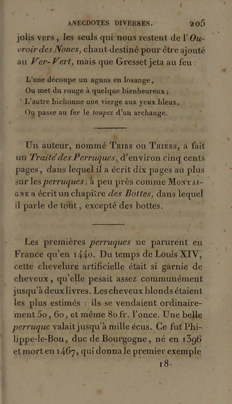 jolis vers , les seuls qui nous restent de l’Ou- vroirdesNones, chant destiné pour être ajouté au Ver- Verty mais que Gresset jeta au feu ; L’une découpe un agnus en losange. Ou met du rouge à quelque bienheureux ; ' L’autre bichonne une vierge aux yeux bleux. Ou passe au fer le toupet d’un archange. Un auteur, nommé Tiiirs ou Thiers, a fait un rraite des Perruques, d’environ cinq cents pages, dans lequel il a écrit dix pages au plus sur les perruques ; à peu près comme Montai- gne a écrit un chapitre des Bottes, dans lequel il parle de tout, excepté des bottes. Les premières perruques ne parurent en France qu’en i44o. Du temps de Louis XIV, cette chevelure artificielle était si garnie de cheveux, qu’elle pesait assez communément jusqu’à deux livres. Les cheveux blonds étaient les plus estimés ; ils se vendaient ordinaire- ment 5o, 6o, et même 8ofr. l’once. Une belle valait jusqu’à mille écus. Ce futPhi- lippede-Bon, duc de Bourgogne, né en i3g6 et mort en 1467» qui donna le premier exemple i8.