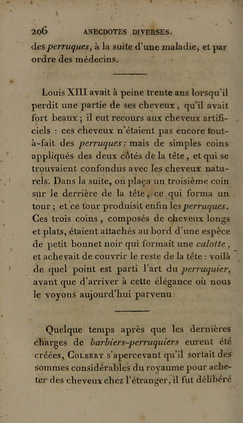 des perruques, à la suite d’une maladie, et par ordre des médecins. Louis XIII avait à peine trente ans lorsqu’il perdit une partie de ses cheveux, qu’il avait fort beaux ; il eut recours aux cheveux artifi- ciels : ces cheveux n’étaient pas encore tout- à-fait des perruques; mais de simples coins appliqués des deux côtés de la tête, et qui se trouvaient confondus avec les cheveux natu- rels. Dans la suite, on plaça un troisième coin sur le derrière de la tête, ce qui forma un tour ; et cé tour produisit enfin les perruques. Ces trois coins , composés de cheveux longs et plats, étaient attachés au bord d’une espèce de petit bonnet noir qui formait une calotte, et achevait de couvrir le reste de la tête ; voilà de quel point est parti l’art du perruquier, avant que d’arriver à celte élégance où nous le voyons aujourd’hui parvenu Quelque temps après que les dernières charges de barbiers-perruquiers eurent été créées, Colbert s’apercevant qu’il sortait des sommes considérables du royaume pour ache- ter des cheveux chez l’étranger, il fut délibéré