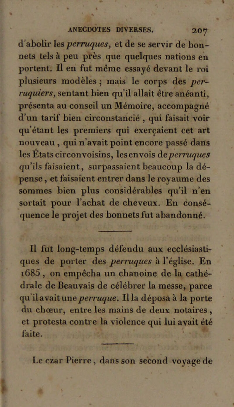 d’abolir les perruques, et de se servir de boa- nets tels à peu près que quelques nations en portent. Il en fut même essayé devant le roi plusieurs modèles ; mais le corps des per- ruquiers, sentant bien qu’il allait être anéanti, présenta au conseil un Mémoire, accompagné d’un tarif bien circonstancié , qui faisait voir qu’étant les pi'emiers qui exerçaient cet art nouveau , qui n’avait point encore passé dans les Etatscirconvoisins, lesenvois àeperruques qu’ils faisaient, surpassaient beaucoup la dé- pense , et faisaient entrer dans le royaume des sommes bien plus considérables qu’il n’en sortait pour l’achat de cheveux. En consé- quence le projet des bonnets fut abandonné. Il fut long-temps défendu aux ecclésiasti- ques de porter des perruques à l’église. En i685, on empêcha un chanoine de la cathé- drale de Beauvais de célébrer la messe, parce qu'il avait une perruque. Il la déposa à la porte du chœur, entre les mains de deux notaires , et protesta contre la violence qui lui avait été faite. Le czar Pierre, dans son second voyage de