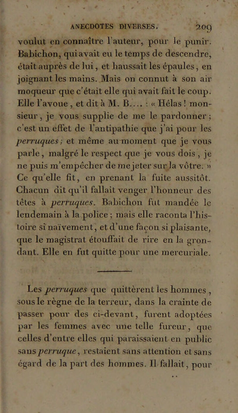 voulut en connaître l’auteur, pour le punir. Babichon, quiavait eu le temps de descendre, était auprès de lui, et haussait les épaules, en joignant les mains. Mais on connut à son air moqueur que c’était elle qui avait fait le coup. Elle l’avoue , et dit à M. B.... ; « Hélas ! mon- sieur , je vous supplie de me le pardonner ; c’est un effet de l’antipathie que j’ai pour les perruques; et même au moment que je vous parle, malgré le respect que je vous dois , je ne puis m’empêcher de me jeter sur la vôtre. » Ce qu’elle fit, en prenant la fuite aussitôt. Chacun dit qu’il fallait venger l’honneur des têtes à perruques. Bahichon fut mandée le lendemain à la police ; mais elle raconta l’his- toire si naïvement, et d’une façon si plaisante, que le magistrat étouffait de rire en la gron- dant. Elle en fut quitte pour une mercuriale. Les perruques que quittèrent les hommes , sous le règne de la terreur, dans la crainte de passer pour des ci-devant, furent adoptées par les femmes avec une telle fureur, que celles d’entre elles qui paraissaient en public sans perruque, lestaient sans attention et sans egard de la part des hommes. 11 fallait, pour