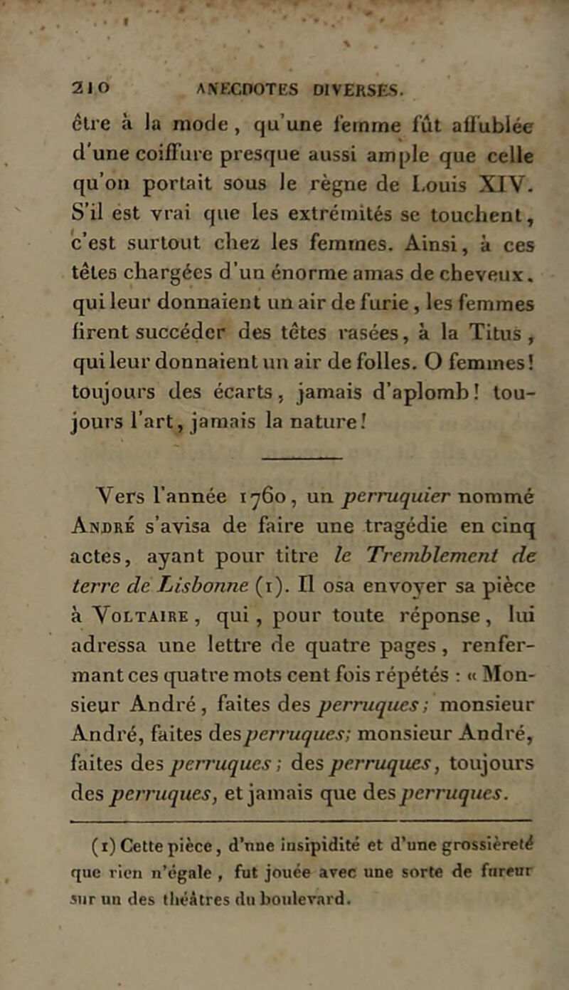 cire à la mode, qu’une femme fût atiûblée d'une coiilure presque aussi ample que celle qu’on portait sous le règne de Louis XIV. S’il est vrai que les extrémités sc touchent, c’est surtout chez les femmes. Ainsi, à ces têtes chargées d’un énorme amas de cheveux, qui leur donnaient un air de furie, les femmes firent succéder des têtes rasées, à la Titus , qui leur donnaient un air de folles. O femmes ! toujours des écarts, jamais d’aplomb! tou- jours l’art, jamais la nature! Vers l’année 1760, un perruquier nommé André s’avisa de faire une tragédie en cinq actes, ayant pour titre le Tremblement de terre de Lisbonne (i). Il osa envoyer sa pièce à Voltaire, qui, pour toute réponse, lui adressa une lettre de quatre pages, renfer- mant ces quatre mots cent fois répétés : « ]Mon- sieur André, faites des perruques; monsieur André, faites àesperruques; monsieur André, faites des perruques ; des perruques, toujours àes perruques, et jamais que des perruques. (i) Cette pièce, d’nne iasipidité et d’une grossièreté que rien n’égale , fut jouée arec une sorte de fureur sur un des théâtres du botdevard.