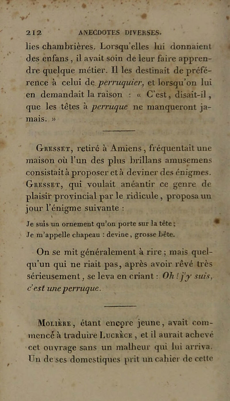 lies chambrières. Lorsqu’elles lui donnaient des enfans, il avait soin de leur faire appren- dre quelque métier. 11 les destinait de prcfé- renee à celui de perruquier, et lorsqu’on lui en demandait la raison ; « C’est, disait-il, que les têtes à perruque ne manqueront ja- mais. » Gresset, retiré à Amiens, fréquentait une maison où l’un des plus brillans arausemens consistait à proposer et à deviner des énigmes. Gresset, qui voulait anéantir ce genre de plaisir provincial par le ridicule, proposa un jour l’énigme suivante : 1 Je suis un ornement qu’on porte sur la tête; Je m’appelle chapeau : devine, grosse bête. On se mit généralement à rire ; mais quel- qu’un qui ne riait pas, après avoir rêvé très sérieusement, se leva en criant : Oh ! j’y suix, c’est une perruque. Molière, étant encore jeune, avait com- mencé à traduire Lucrèce , et il aurait achevé cet ouvrage sans un malheur qui lui arriva. Un de ses domestiques prit un cahier de cette