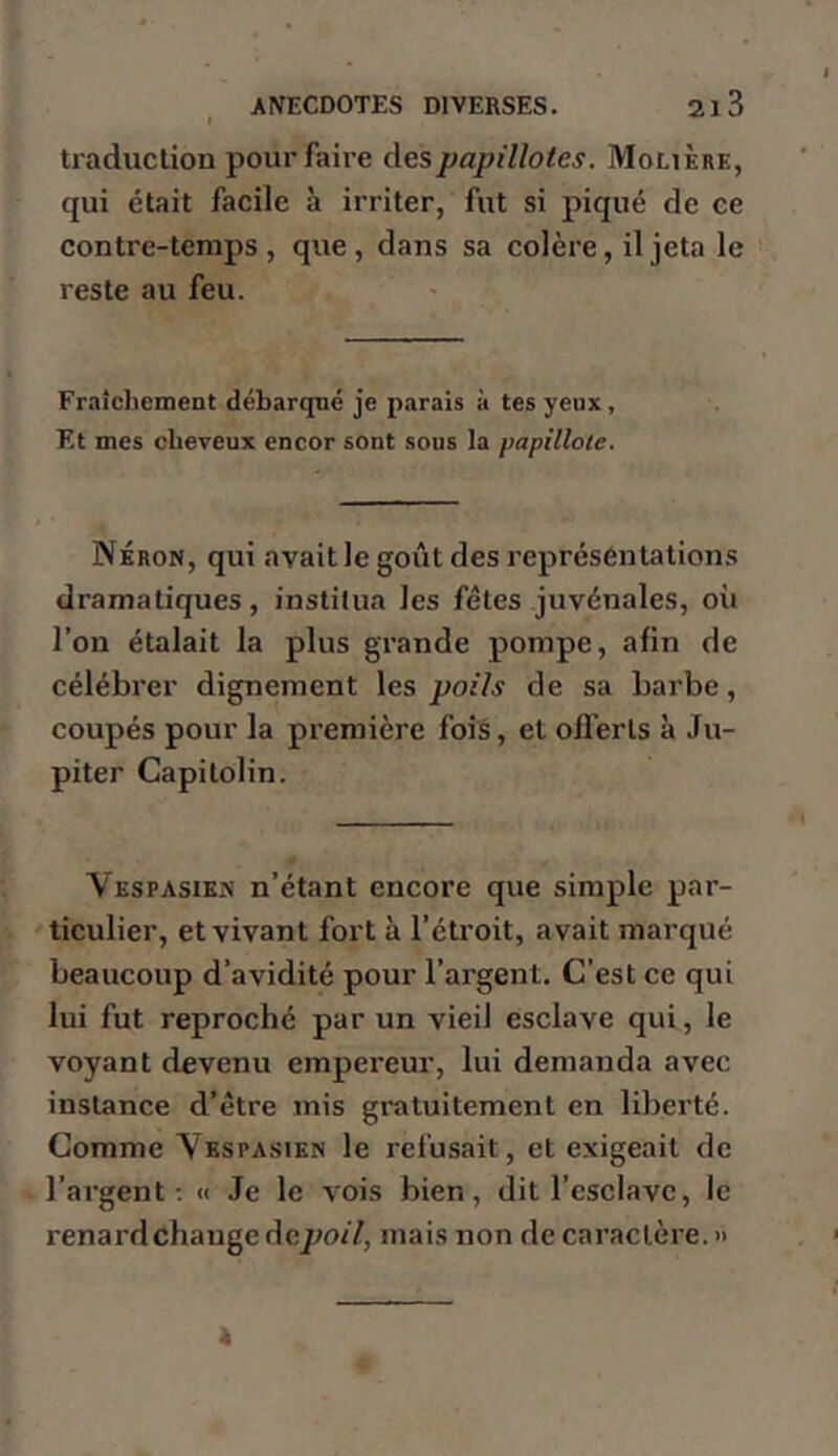 traduction pour faire des papillotes. Molière, qui était facile à irriter, fut si piqué de ce con tre-temps , que, dans sa colère, il jeta le reste au feu. Fraîcliement débarqué je parais à tes yeux. Et mes cheveux encor sont sous la papillote. Néron, qui avait le goût des représentations dramatiques, institua les fêtes juvénales, où l’on étalait la plus grande pompe, afin de célébrer dignement les poils de sa barbe, coupés pour la première fois, et offerts à Ju- piter Capitolin. Vespasiks n’étant encore que simple par- ticulier, et vivant fort à l’étroit, avait marqué beaucoup d’avidité pour l’argent. C’est ce qui lui fut reproché par un vieil esclave qui, le voyant devenu empereur, lui demanda avec instance d’être mis gratuitement en liberté. Comme Yespasien le refusait, et exigeait de l’argent ; « Je le vois bien, dit l’esclave, le renard change depoil, mais non de caractère. » A