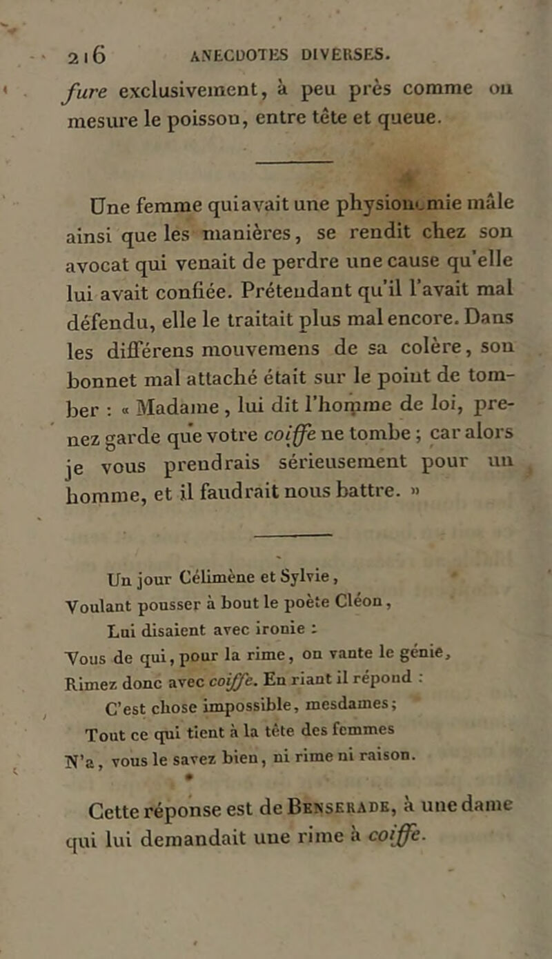 fure exclusivement, à peu près comme ou mesure le poisson, entre tête et queue. Une femme qui avait une physiouemie mâle ainsi que les manières, se rendit chez son avocat qui venait de perdre une cause quelle lui avait confiée. Prétendant qu’il l’avait mal défendu, elle le traitait plus mal encore. Dans les différens mouvemens de sa colère, son bonnet mal attaché était sur le point de tom- ber : « Madame , lui dit l’hoipme de loi, pre- nez garde que votre coiffe ne tombe ; car alors je vous prendrais sérieusement pour un homme, et U faudrait nous battre. » Un jour Célimène et Sylvie, Voulant pousser à bout le poète Cléon, Lui disaient avec ironie : Vous de qui, pour la rime, on vante le génie. Rimez donc avec coiffe. En riant il répond ; C’est chose impossible, mesdames; Tout ce qui tient à la tète des femmes N’a, vous le savez bien, ni rime ni raison. Cette réponse est de Bknskrade, a une dame qui lui demandait une rime à coiffe.