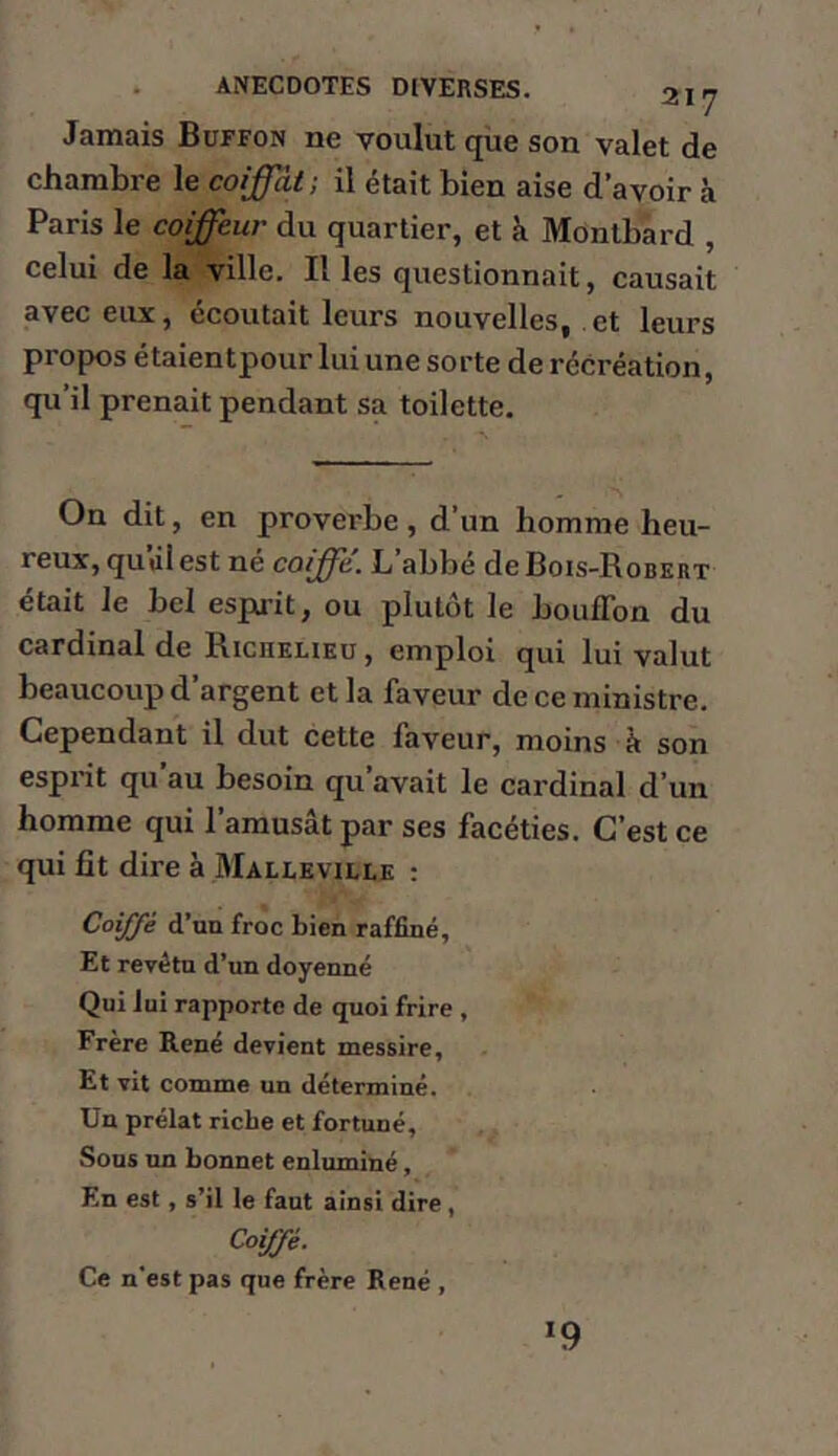 Jamais Buffon ne voulut que son valet de chambre le coiffât ; il était bien aise d’avoir à Paris le coiffeur du quartier, et à Montbard , celui de la ville. Il les questionnait, causait avec eux, écoutait leurs nouvelles, et leurs propos étaientpour lui une sorte de récréation, qu’il prenait pendant sa toilette. On dit, en proverbe, d’un homme heu- reux, quûl est né coiffe, L abbé de Bois-Robert était le bel espirit, ou plutôt le bouffon du cardinal de Richeheu , emploi qui lui valut beaucoup d’argent et la faveur de ce ministre. Cependant il dut cette faveur, moins à son esprit qu’au besoin qu’avait le cardinal d’un homme qui l’amusât par ses facéties. C’est ce qui fît dire à Malieville ; Coiffé d’ua froc bien raffiné. Et revêtu d’un doyenné Qui lui rapporte de quoi frire , Frère René devient messire, Et vit comme un déterminé. Un prélat riche et fortuné. Sons un bonnet enluminé, En est, s’il le faut ainsi dire, Coiffé. Ce n'est pas que frère René , *9