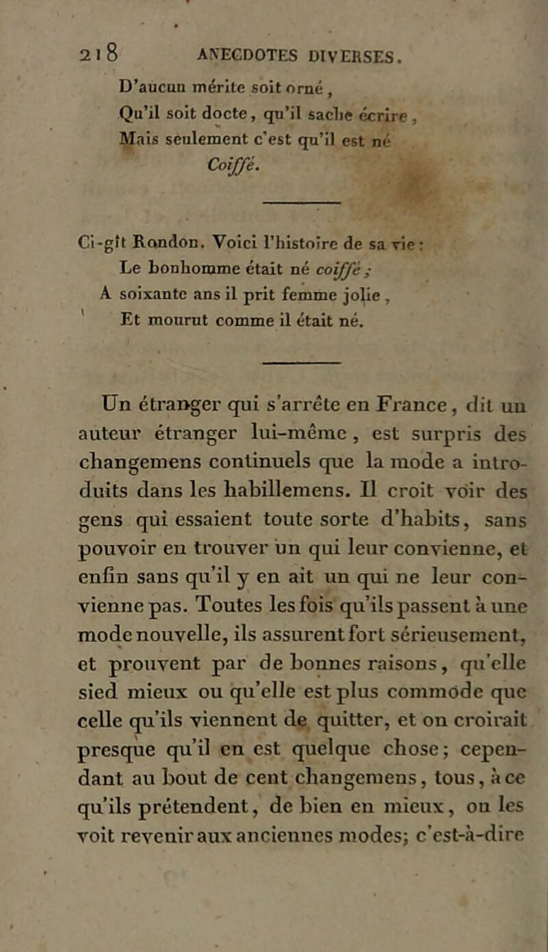 D’aucun mérite soit orné, Qu’il soit docte, qu’il sache écrire, l^ais seulement c’est qu’il est né Coiffé. Ci-gît Rondon. Voici l’histoire de sa vie; Le bonhomme était né coiffé ; A soixante ans il prit femme jolie, ' Et mourut comme il était né. Un étranger qui s’arrête en France, dit un auteur étranger lui-même , est surpris des changemens continuels que la mode a intro- duits dans les habillemens. Il croit voir des gens qui essaient toute sorte d’habits, sans pouvoir eu trouver un qui leur convienne, et enfin sans qu’il y en ait un qui ne leur con- vienne pas. Toutes les fois qu’ils passent à une mode nouvelle, ils assurent fort sérieusement, et prouvent par de bonnes raisons, qu’elle sied mieux ou qu’elle est plus commode que celle qu’ils viennent de quitter, et on croirait presque qu’il en est quelque chose; cepen- dant au bout de cent changemens, tous, à ce qu’ils prétendent, de bien en mieux, on les voit revenir aux anciennes modes; c’est-à-dire