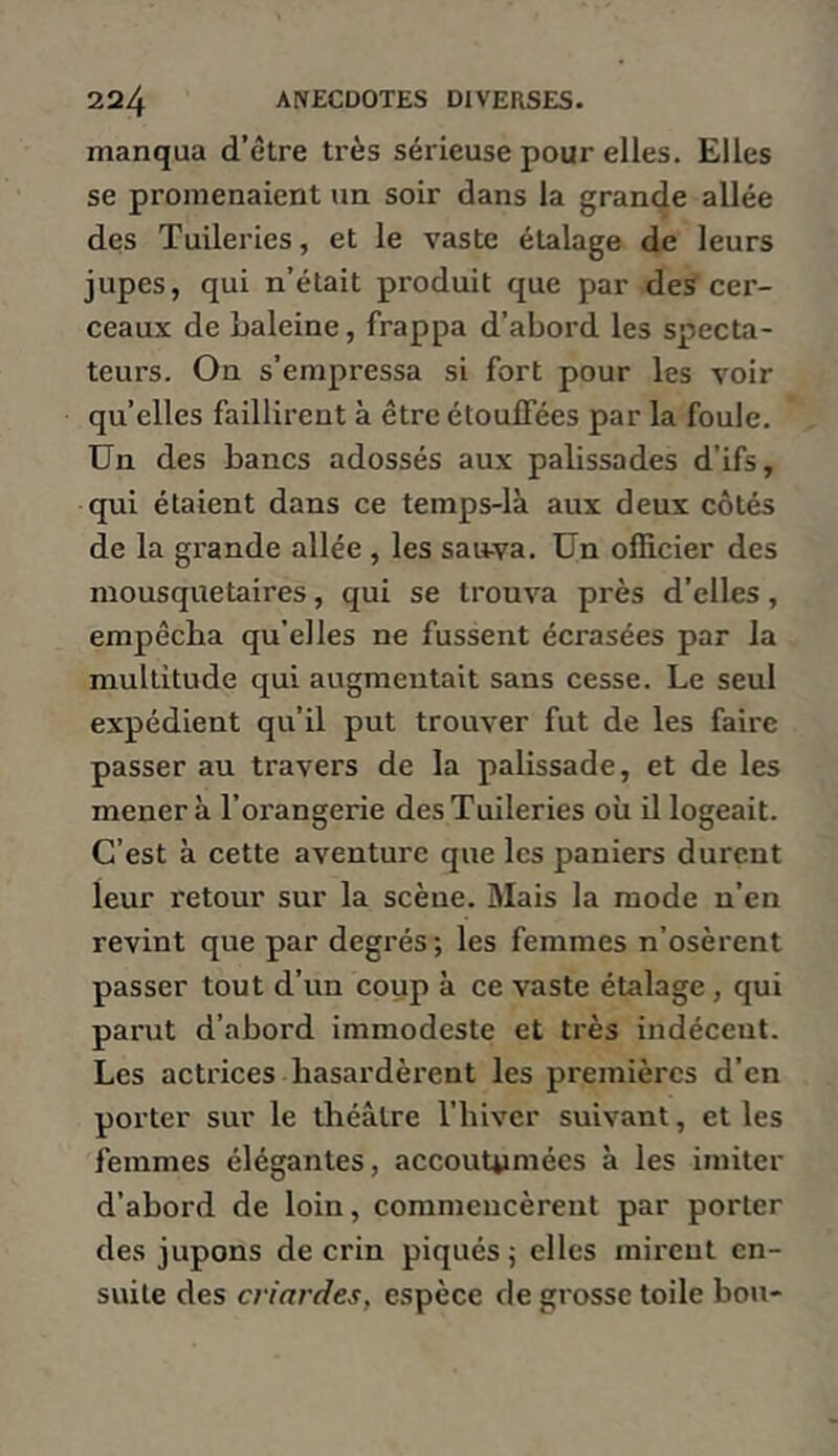 manqua d’être très sérieuse pour elles. Elles se promenaient un soir dans la grande allée des Tuileries, et le vaste étalage de leurs jupes, qui n’était produit que par des cer- ceaux de Laleine, frappa d’abord les specta- teurs. On s’empressa si fort pour les voir qu’elles faillirent à être étouffées par la foule. Un des bancs adossés aux palissades d'ifs, qui étaient dans ce temps-là aux deux côtés de la grande allée , les sauva. Un officier des mousquetaires, qui se trouva près d’elles, empêcha qu’elles ne fussent écrasées par la multitude qui augmentait sans cesse. Le seul expédient qu’il put trouver fut de les faire passer au travers de la palissade, et de les mènera l’orangerie des Tuileries où il logeait. C’est à cette aventure que les paniers durent leur l'etour sur la scène. Mais la mode n’en revint que par degrés; les femmes n’osèrent passer tout d’un coup à ce vaste étalage, qui parut d’abord immodeste et très indécent. Les actrices hasardèrent les premières d’en porter sur le théâtre l’hiver suivant, et les femmes élégantes, accouUimées à les imiter d’ahord de loin, commencèrent par porter des jupons de crin piqués ; elles mirent en- suite des criardes, espèce de grosse toile bon-