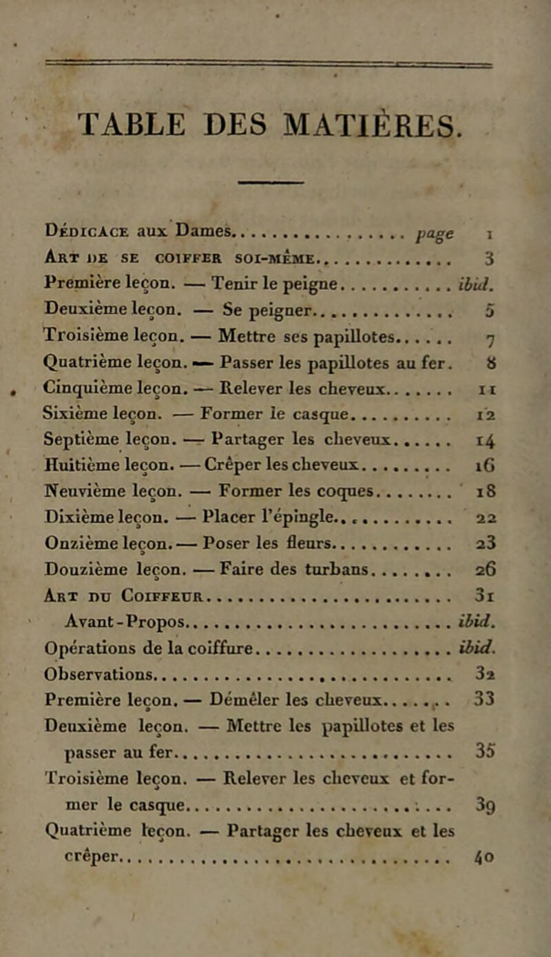 TABLE DES MATIÈRES. Dédicace aux. Daines page i Art de se coiffer soi-même 3 Première leçon. —Tenir le peigne ibid. Deuxième leçon. — Se peigner 5 Troisième leçon. — Mettre ses papillotes 7 Quatrième leçon. — Passer les papillotes au fer. 8 Cinquième leçon. — Relever les cheveux ii Sixième leçon. — Former le casque 12 Septième leçon. —r Partager les cheveux 14 Huitième leçon. — Crêper les cheveux i6 Neuvième leçon. — Former les coques 18 Dixième leçon. — Placer l’épingle., 22 Onzième leçon. — Poser les fleurs 23 Douzième leçon. —Faire des turbans 26 Art nn Coiffeur 3i Avant-Propos ibid. Operations de la coiffure ibid. Observations 32 Première leçon. — Démêler les cheveux 33 • « Deuxième leçon. — Mettre les papillotes et les passer au fer 35 Troisième leçon. — Relever les cheveux et for- mer le casque ;... 39 Quatrième leçon. — Partager les cheveux et les crêper, 40