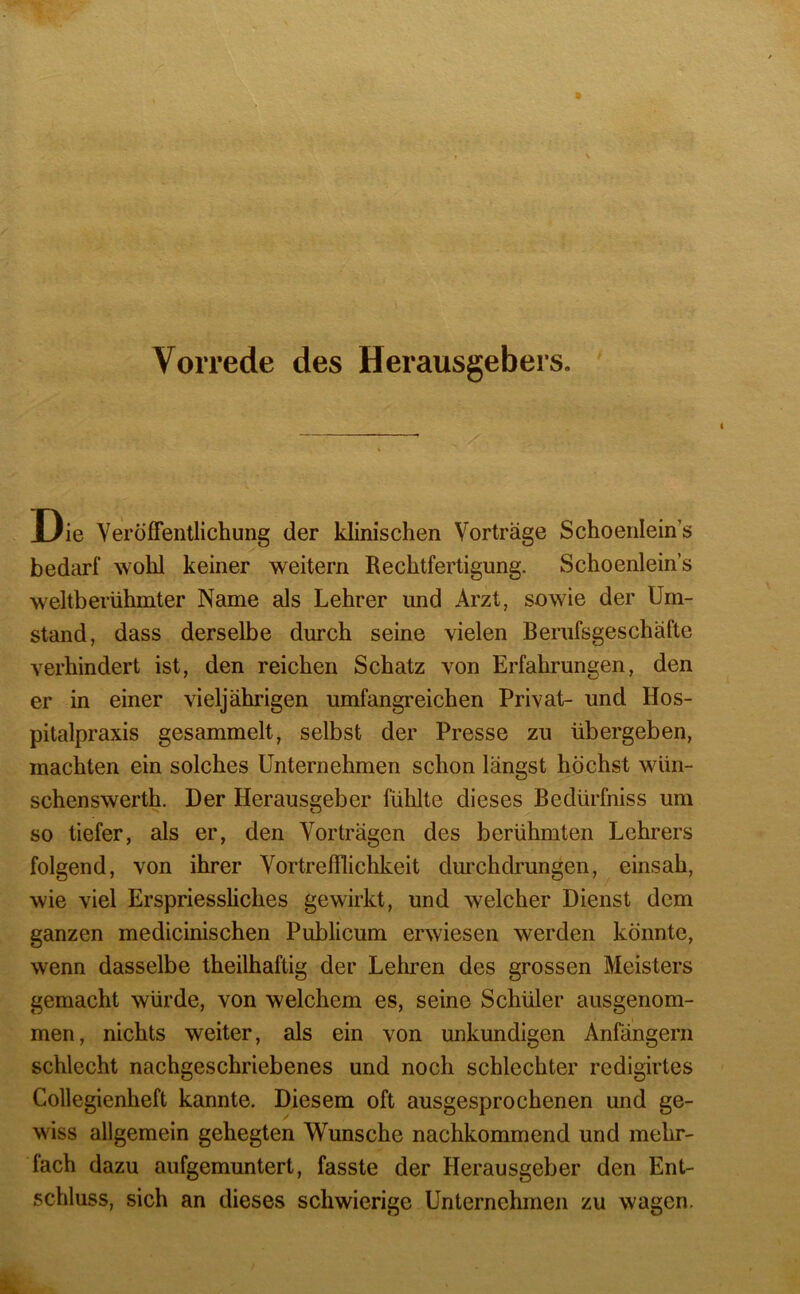 Vorrede des Herausgebers. Die Veröffentlichung der klinischen Vorträge Schoenlein’s bedarf wohl keiner weitern Rechtfertigung. Schoenlein’s weltberühmter Name als Lehrer und Arzt, sowie der Um- stand, dass derselbe durch seine vielen Berufsgeschäfte verhindert ist, den reichen Schatz von Erfahrungen, den er in einer vieljährigen umfangreichen Privat- und Hos- pitalpraxis gesammelt, selbst der Presse zu übergeben, machten ein solches Unternehmen schon längst höchst wüii- schenswerth. Der Herausgeber fühlte dieses Bedürfniss um so tiefer, als er, den Vorträgen des berühmten Lehrers folgend, von ihrer Vortrefflichkeit dimchdrungen, einsah, wie viel Erspriessliches gewirkt, und welcher Dienst dem ganzen medicinischen Publicum erwiesen werden könnte, wenn dasselbe theilhaftig der Lehren des grossen Meisters gemacht würde, von welchem es, seine Schüler ausgenom- men, nichts weiter, als ein von unkundigen Anfängern schlecht nachgeschriebenes und noch schlechter redigirtes Collegienheft kannte. Diesem oft ausgesprochenen und ge- wiss allgemein gehegten Wunsche nachkommend und mehr- fach dazu aufgemuntert, fasste der Herausgeber den Ent- schluss, sich an dieses schwierige Unternehmen zu wagen.