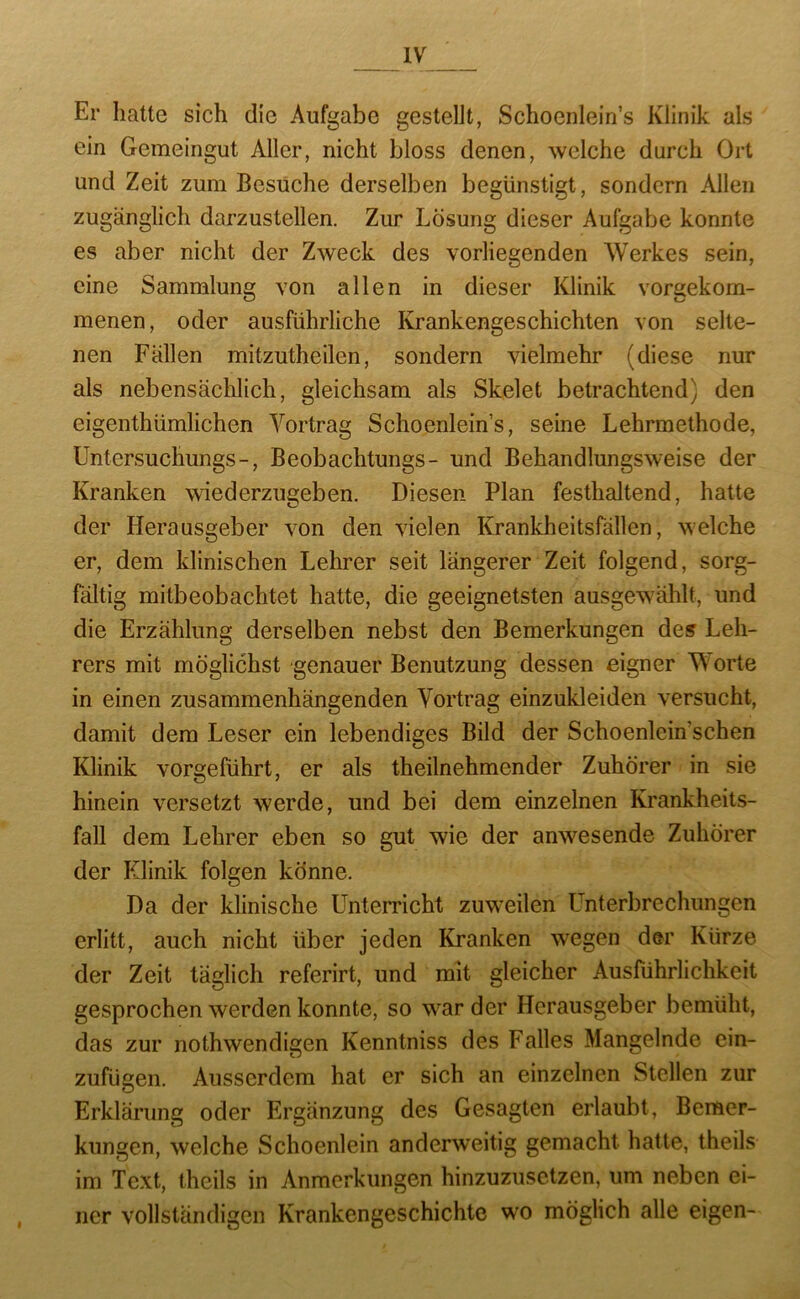 Er hatte sich die Aufgabe gesteht, Schoenlein’s Klinik als ein Gemeingut Aller, nicht bloss denen, welche durch Ort und Zeit zum Besuche derselben begünstigt, sondern Allen zugänglich darzustellen. Zur Lösung dieser Aufgabe konnte es aber nicht der Zweck des vorliegenden Werkes sein, eine Sammlung von allen in dieser Klinik vorgekom- menen, oder ausführliche Krankengeschichten von selte- nen Fällen mitzutheilen, sondern vielmehr (diese nur als nebensächlich, gleichsam als Skelet betrachtend) den eigenthümlichen Vortrag Schoenlein’s, seine Lehrmethode, Untersuchungs-, Beobachtungs- und Behandlungsweise der Kranken wiederzugeben. Diesen Plan festhaltend, hatte der Herausgeber von den vielen Krankheitsfällen, welche er, dem klinischen Lehrer seit längerer Zeit folgend, sorg- fältig mitbeobachtet hatte, die geeignetsten ausgewählt, und die Erzählung derselben nebst den Bemerkungen des Leh- rers mit möglichst genauer Benutzung dessen eigner Worte in einen zusammenhängenden Vortrag einzukleiden versucht, damit dem Leser ein lebendiges Bild der Schoenlcin’schen Klinik vorgeführt, er als theilnehmender Zuhörer in sie hinein versetzt werde, und bei dem einzelnen Krankheits- fall dem Lehrer eben so gut wie der anwesende Zuhörer der Klinik folgen könne. Da der klinische üntemcht zuw’eilen Unterbrechungen erlitt, auch nicht über jeden Kranken wegen dar Kürze der Zeit täglich referirt, und mit gleicher Ausführlichkeit gesprochen werden konnte, so w'^ar der Herausgeber bemüht, das zur nothwendigen Kenntniss des Falles Mangelnde cin- zufügen. Ausserdem hat er sich an einzelnen Stellen zur Erklärung oder Ergänzung des Gesagten erlaubt, Bemer- kungen, welche Schoenlein anderweitig gemacht hatte, theils im Text, theils in Anmerkungen hinzuzusetzen, um neben ei- ner vollständigen Krankengeschichte wo möglich alle eigen-