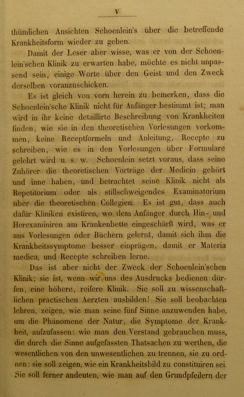 tliürnliclien Ansichten Sclioenlein’s über die betrefleiide Krankheitsform wieder zu geben. Damit der Leser aber wisse, was er von der Schoen- lein’schen Klinik zu erwarten habe, möchte es nicht unpas- send sein, einige Worte über den Geist und den Zweck derselben voranzuschicken. Es ist gleich von vorn herein zu bemerken, dass die Schoenlein’sche Klinik nicht für Anfänger bestimmt ist; man wird in ihr keine detaillirte Beschreibung von Krankheiten finden, wie sie in den theoretischen Vorlesungen verkom- men, keine Receptformeln und Anleitung, Recepte zu schreiben, wie es in den Vorlesungen über Formulare selehrt wird u. s. w. Schoenlein setzt voraus, dass seine Zuhörer die theoretischen Vorträge der Medicin gehört und inne haben, und betrachtet seine Klinik nicht als Repetitorium oder als stillschweigendes Examinatorium über die theoretischen Collegien. Es ist gut, dass auch dafür Kliniken existiren, wo dem Anfänger durch Hin- und Herexaminiren am Krankenbette eingeschärft wird, was er aus Vorlesungen oder Büchern gelernt, damit sich ihm die Krankheitssymptome besser einprägen, damit er Materia medica, und Recepte schreiben lerne. Das ist aber nicht der Zweck der Schoenlein’schen Klinik; sie ist, wenn wir. uns des Ausdrucks bedienen dür- fen, eine höhere, reifere Klinik. Sie soll zu wissenschaft- lichen practischen Aerz,ten ausbilden! Sie soll beobachten lehren, zeigen, wie man seine fünf Sinne anzuwenden habe, um die Phänomene der Natur, die Symptome der Krank- heit, aufzufassen: wie man den Verstand gebrauchen muss, die durch die Sinne aufgefassten Thatsachen zu werthen, die wesentlichen von den unwesentlichen zu trennen, sie zu ord- nen; sie soll zeigen, wie ein Krankheitsbild zu constituiren sei. Sie soll ferner andeuten, wie man auf den Grundpfeilern der