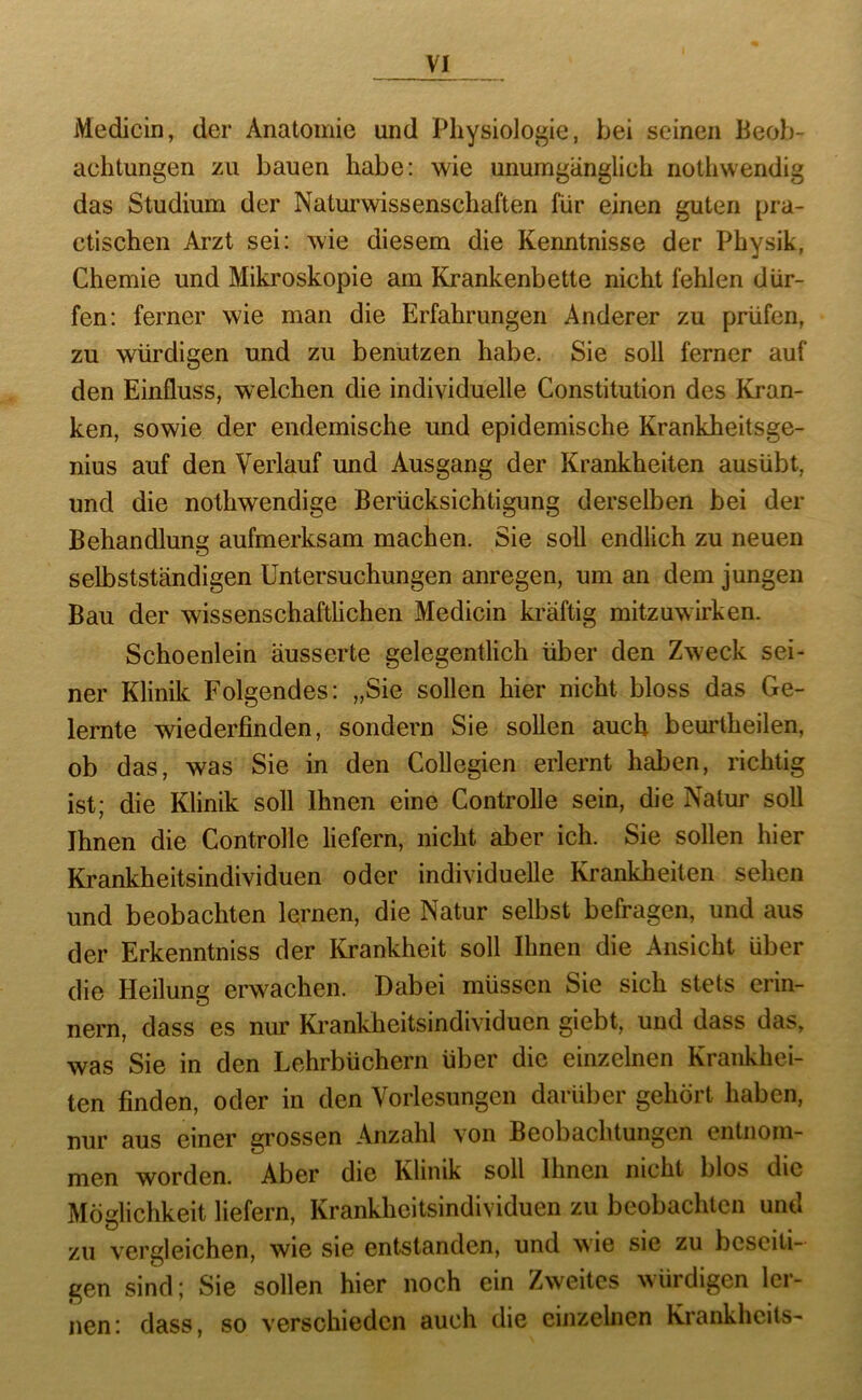 Medicin, der Anatomie und Physiologie, bei seinen Beob- achtungen zu bauen habe: wie unumgänglich nothwendig das Studium der Naturwissenschaften für einen guten pra- ctischen Arzt sei: wie diesem die Kenntnisse der Physik, Chemie und Miki'oskopie am Krankenbette nicht fehlen dür- fen: ferner wie man die Erfahrungen Anderer zu prüfen, zu würdigen und zu benutzen habe. Sie soll ferner auf den Einfluss, welchen die individuelle Constitution des Kran- ken, sowie der endemische und epidemische Krankheitsge- nius auf den Verlauf und Ausgang der Krankheiten ausübt, und die nothwendige Berücksichtigung derselben bei der Behandlung aufmerksam machen. Sie soll endlich zu neuen selbstständigen Untersuchungen anregen, um an dem jungen Bau der wissenschaftlichen Medicin kräftig mitzuwirken. Schoenlein äusserte gelegentlich über den Zweck sei- ner Klinik Folgendes: „Sie sollen hier nicht bloss das Ge- lernte wiederfinden, sondern Sie sollen auch beurtheilen, ob das, was Sie in den Collegien erlernt haben, richtig ist; die Klinik soll Ihnen eine Controlle sein, die Natur soll Ihnen die Controlle liefern, nicht aber ich. Sie sollen hier Krankheitsindividuen oder individuelle Krankheiten sehen und beobachten lernen, die Natur selbst befragen, und aus der Erkenntniss der Krankheit soll Ihnen die Ansicht über die Heilung erw'^achen. Dabei müssen Sie sich stets erin- nern, dass es nur Krankheitsindividuen giebt, und dass das, was Sie in den Lehrbüchern über die einzelnen Krankhei- ten finden, oder in den Vorlesungen darüber gehört haben, nur aus einer grossen Anzahl von Beobachtungen entnom- men worden. Aber die Klinik soll Ihnen nicht blos die Möglichkeit liefern, Krankheitsindividuen zu beobachten und zu vergleichen, wie sie entstanden, und wie sie zu beseiti- gen sind; Sie sollen hier noch ein Zweites würdigen ler- nen: dass, so verschieden auch die einzelnen Krankheits-