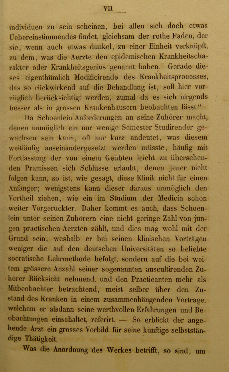 vu Individuen zu sein scheinen, bei allen sich doch etwas üebereinstimmendes findet, gleichsam der rothe Faden, der sie, wenn auch etwas dunkel, zu einer Einheit verknüpft, zu dem, was die Aerzte den epidemischen Krankheitscha- rakter oder Krankheitsgenius genannt haben. Gerade die- ses eigenthümlich Modificirende des Krankheitsprocesses, das so rückwirkend auf die Behandlung ist, soll hier vor- züglich berücksichtigt werden, zumal da es sich nirgends ^ besser als in grossen Krankenhäusern beobachten lässt.“ Da Schoenlein Anforderungen an seine Zuhörer machte denen unmöglich ein nur wenige Semester Studirender ge- wachsen sein kann, oft nur kurz andeutet, was diesem weitläufig auseinandergesetzt werden müsste, häufig mit Fortlassung der von einem Geübten leicht zu übersehen- den Prämissen sich Schlüsse erlaubt, denen jener nicht folgen kann, so ist, wie gesagt, diese Klinik nicht für einen Anfänger; wenigstens kann dieser daraus unmöglich den Vortheil ziehen, wie ein im Studium der Medicin schon weiter Vorgerückter. Daher kommt es auch, dass Schoen- lein unter seinen Zuhörern eine nicht geringe Zahl von jun- gen practischen Aerzten zählt, und dies mag wohl mit der Grund sein, weshalb er bei seinen klinischen Vorträgen weniger die auf den deutschen Universitäten so beliebte socratische Lehrmethode befolgt, sondern auf die bei wei- tem grössere Anzahl seiner sogenannten auscultirenden Zu- hörer Rücksicht nehmend, und den Practicanten mehr als Mitbeobachter betrachtend, meist selber über den Zu- stand des Kranken in einem zusammenhängenden Vortrage, welchem er alsdann seine werthvollen Erfahrungen und Be- obachtungen einschaltet, referirt. — So erblickt der ange- hende Arzt ein grosses Vorbild für seine künftige selbststän- dige Tbätigkeit. Was die Anordnung des Werkes betrifft, so sind, um